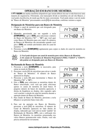 34

                 OPERAÇÃO EM BANCO DE MEMÓRIA
O FT-1802M tem muitas memórias disponíveis que seriam difíceis de usar se não houvesse uma
maneira de organizá-las. Felizmente, este transceptor divide as memórias em até oito Bancos, e
você pode classificá-las do modo que lhe for mais conveniente. Você pode entrar e sair do modo
de “Banco de Memória” pressionando a tecla [ ] do microfone, conforme veremos a seguir.

Designação de Memórias para um Banco de Memória
1. Chame o canal de memória que será designado para
   um Banco de Memória.

2. Mantenha pressionada por um segundo a tecla
   [D/MR(MW)], e gire o DIAL para selecionar o número
   do Banco de Memória (“b1” ~ “b8”) que você quer
   como Banco de Memória para este canal. Os números
   de Bancos de Memórias são encontrados quando você
   gira o DIAL em sentido anti-horário além do canal de
   memória “0’.
3. Pressione a tecla [D/MR(MW)] rapidamente para copiar os dados do canal de memória no
   Banco de Memória.

           1) Você pode designar um canal de memória para vários Bancos de Memória.
           2) Os canais de Varredura de Memória Programável (PMS) (“L0/U0” a “L9/U9”)
           não podem ser designados para um Banco de Memória.

Rechamada de Banco de Memória
1. Pressione a tecla [D/MR(MW), se necessário, para
   entrar no modo de Memória.
2. Pressione a tecla [ ] do microfone para ativar o modo
   de “Banco de Memória”. O número do Banco
   aparecerá no display.
3. Pressione a tecla [#] para incrementar o Banco de
   Memória (“b1” a “b8”).
4. Gire o DIAL para selecionar as memórias dentro do
   Banco selecionado; você verá que pode selecionar
   apenas os canais de memória do atual banco. O
   pequeno número de banco de memória aparecerá, à
   direita da freqüência no display, dois segundos após
   você concluir a seleção de canal de memória durante a
   operação dentro do Banco de Memória.
5. Para mudar de Banco de Memória, pressione a tecla
   [#] para ir ao próximo banco mais alto.

6. Para sair da operação em Banco de Memória,
   pressione a tecla [ ] do microfone. O número do
   Canal de Memória aparecerá no lado direito do
   display, indicando que você está no modo “padrão” de
   Rechamada de Memória (MR), sem a utilização dos
   Bancos de Memória. As memórias armazenadas nos
   vários Bancos permanecerão neles. Porém, você não
   precisa armazená-las novamente.



                     www.ciaimport.com.br - Reprodução Proibida.
 