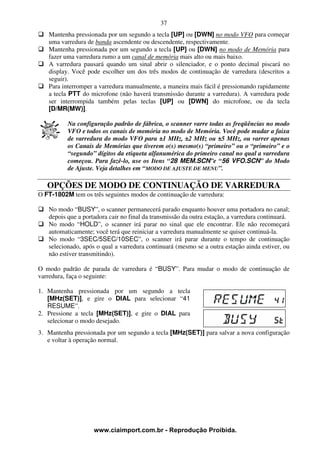 37
   Mantenha pressionada por um segundo a tecla [UP] ou [DWN] no modo VFO para começar
   uma varredura de banda ascendente ou descendente, respectivamente.
   Mantenha pressionada por um segundo a tecla [UP] ou [DWN] no modo de Memória para
   fazer uma varredura rumo a um canal de memória mais alto ou mais baixo.
   A varredura pausará quando um sinal abrir o silenciador, e o ponto decimal piscará no
   display. Você pode escolher um dos três modos de continuação de varredura (descritos a
   seguir).
   Para interromper a varredura manualmente, a maneira mais fácil é pressionando rapidamente
   a tecla PTT do microfone (não haverá transmissão durante a varredura). A varredura pode
   ser interrompida também pelas teclas [UP] ou [DWN] do microfone, ou da tecla
   [D/MR(MW)].

          Na configuração padrão de fábrica, o scanner varre todas as freqüências no modo
          VFO e todos os canais de memória no modo de Memória. Você pode mudar a faixa
          de varredura do modo VFO para ±1 MHz, ±2 MHz ou ±5 MHz, ou varrer apenas
          os Canais de Memórias que tiverem o(s) mesmo(s) “primeiro” ou o “primeiro” e o
          “segundo” dígitos da etiqueta alfanumérica do primeiro canal no qual a varredura
          começou. Para fazê-lo, use os Itens “28 MEM.SCN”e “56 VFO.SCN” do Modo
          de Ajuste. Veja detalhes em “MODO DE AJUSTE DE MENU”.

   OPÇÕES DE MODO DE CONTINUAÇÃO DE VARREDURA
O FT-1802M tem os três seguintes modos de continuação de varredura:

   No modo “BUSY”, o scanner permanecerá parado enquanto houver uma portadora no canal;
   depois que a portadora cair no final da transmissão da outra estação, a varredura continuará.
   No modo “HOLD”, o scanner irá parar no sinal que ele encontrar. Ele não recomeçará
   automaticamente; você terá que reiniciar a varredura manualmente se quiser continuá-la.
   No modo “3SEC/5SEC/10SEC”, o scanner irá parar durante o tempo de continuação
   selecionado, após o qual a varredura continuará (mesmo se a outra estação ainda estiver, ou
   não estiver transmitindo).

O modo padrão de parada de varredura é “BUSY”. Para mudar o modo de continuação de
varredura, faça o seguinte:

1. Mantenha pressionada por um segundo a tecla
   [MHz(SET)], e gire o DIAL para selecionar “41
   RESUME”.
2. Pressione a tecla [MHz(SET)], e gire o DIAL para
   selecionar o modo desejado.
3. Mantenha pressionada por um segundo a tecla [MHz(SET)] para salvar a nova configuração
   e voltar à operação normal.




                    www.ciaimport.com.br - Reprodução Proibida.
 