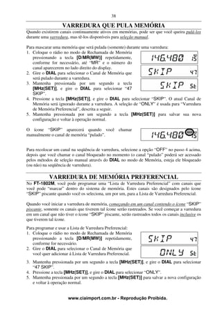 38

                   VARREDURA QUE PULA MEMÓRIA
Quando existirem canais continuamente ativos em memórias, pode ser que você queira pulá-los
durante uma varredura, mas tê-los disponíveis para seleção manual.

Para mascarar uma memória que será pulada (somente) durante uma varredura:
1. Coloque o rádio no modo de Rechamada de Memória
   pressionando a tecla [D/MR(MW)] repetidamente,
   conforme for necessário, até “MR” e o número do
   canal aparecerem no lado direito do display.
2. Gire o DIAL para selecionar o Canal de Memória que
   será pulado durante a varredura.
3. Mantenha pressionada por um segundo a tecla
   [MHz(SET)], e gire o DIAL para selecionar “47
   SKIP”.
4. Pressione a tecla [MHz(SET)], e gire o DIAL para selecionar “SKIP”. O atual Canal de
   Memória será ignorado durante a varredura. A seleção de “ONLY” é usada para “Varredura
   de Memória Preferencial”, descrita a seguir.
5. Mantenha pressionada por um segundo a tecla [MHz(SET)] para salvar sua nova
   configuração e voltar à operação normal.

O ícone “SKIP” aparecerá quando você chamar
manualmente o canal de memória “pulado”.


Para recolocar um canal na seqüência de varredura, selecione a opção “OFF” no passo 4 acima,
depois que você chamar o canal bloqueado no momento (o canal “pulado” poderá ser acessado
pelos métodos de seleção manual através do DIAL no modo de Memória, esteja ele bloqueado
(ou não) na seqüência de varredura).

            VARREDURA DE MEMÓRIA PREFERENCIAL
No FT-1802M, você pode programar uma “Lista de Varredura Preferencial” com canais que
você pode “marcar” dentro do sistema de memória. Estes canais são designados pelo ícone
“SKIP” piscante quando você os seleciona, um por um, para a Lista de Varredura Preferencial.

Quando você iniciar a varredura de memória, começando em um canal contendo o ícone “SKIP”
piscante, somente os canais que tiverem tal ícone serão rastreados. Se você começar a varredura
em um canal que não tiver o ícone “SKIP” piscante, serão rastreados todos os canais inclusive os
que tiverem tal ícone.
Para programar e usar a Lista de Varredura Preferencial:
1. Coloque o rádio no modo de Rechamada de Memória
   pressionando a tecla [D/MR(MW)] repetidamente,
   conforme for necessário.
2. Gire o DIAL para selecionar o Canal de Memória que
   você quer adicionar á Lista de Varredura Preferencial.
3. Mantenha pressionada por um segundo a tecla [MHz(SET)], e gire o DIAL para selecionar
   “47 SKIP”.
4. Pressione a tecla [MHz(SET)], e gire o DIAL para selecionar “ONLY”.
5. Mantenha pressionada por um segundo a tecla [MHz(SET)] para salvar a nova configuração
   e voltar à operação normal.


                      www.ciaimport.com.br - Reprodução Proibida.
 