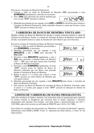 39
Para iniciar a Varredura de Memória Preferencial:
1. Coloque o rádio no modo de Rechamada de Memória (MR) pressionando a tecla
   [D/MR(MW)] repetidamente, conforme for necessário.
2. Gire o DIAL para selecionar um canal de memória que
   tiver o ícone “SKIP” piscante no número.

3. Mantenha pressionada por um segundo a tecla [UP] ou [DWN] do microfone para começar a
   Varredura de Memória Preferencial. Serão rastreados somente os canais que tiverem o ícone
   “SKIP” piscante no número do canal.

      VARREDURA DE BANCO DE MEMÓRIA VINCULADO
Quando a função de Banco de Memória for ativada, o scanner rastreará somente os canais de
memória do atual Banco. Porém, se a função de Varredura de Banco de Memória Vinculado for
ativada, você poderá rastrear os canais de memória de vários Bancos que você selecionar.

Para ativar a função de Varredura de Banco de Memória Vinculado:
1. Coloque o rádio no modo de Memória pressionando a
   tecla [D/MR(MW)], se necessário.
2. Mantenha pressionada por um segundo a tecla
   [MHz(SET)], e gire o DIAL para selecionar “8
   BNK.LNK”.
3. Pressione a tecla [MHz(SET)] rapidamente, e gire o
   DIAL para selecionar o primeiro Banco de Memória
   (“b1” ~ “b8”) que você quer rastrear pela Varredura
   de Banco de Memória Vinculado.
4. Pressione a tecla [D/MR(MW)] rapidamente. O ícone
   “SKIP” piscará acima do número do Banco de
   Memória, indicando que este Banco será rastreado
   durante a Varredura de Banco de Memória.
5. Repita os passos 3 e 4 acima, para colocar o ícone
   “SKIP” piscante em outros Bancos de Memória que
   você quiser rastrear.
6. Mantenha pressionada por um segundo a tecla [MHz(SET)] para iniciar a Varredura de
   Banco de Memória Vinculado.
7. Para remover um Banco de Memória da Varredura de Banco de Memória Vinculado, repita
   os passos 2 a 4 acima, para apagar o ícone “SKIP” piscante da indicação do número do
   Banco de Memória.

    LIMITES DE VARREDURA DE BANDA PROGRAMÁVEL
Além das varreduras de banda e memória, este transceptor pode ser programado para sintonizar
ou rastrear somente as freqüências que estiverem entre os limites superiores e inferiores
programados pelo operador. Por exemplo, você pode limitar a sintonia/varredura em 144.3 –
148.0 MHz, para evitar invasões na sub-banda de SSB/CW entre 144.0 e 144.3 MHz.

Estes limites de varredura são armazenados em “Memórias com Limite de Sub-banda” especiais,
identificadas como L0/U0 a L9/U9. A letra “L” representa um limite inferior, e a letra “U” um
limite inferior.




                      www.ciaimport.com.br - Reprodução Proibida.
 