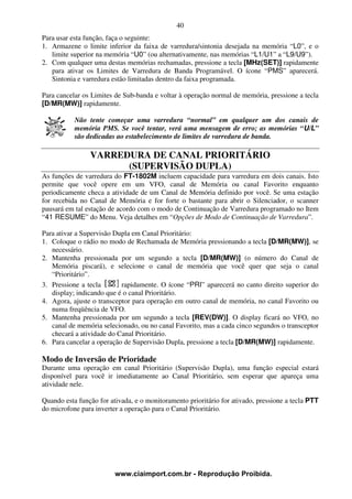 40
Para usar esta função, faça o seguinte:
1. Armazene o limite inferior da faixa de varredura/sintonia desejada na memória “L0”, e o
   limite superior na memória “U0” (ou alternativamente, nas memórias “L1/U1” a “L9/U9”).
2. Com qualquer uma destas memórias rechamadas, pressione a tecla [MHz(SET)] rapidamente
   para ativar os Limites de Varredura de Banda Programável. O ícone “PMS” aparecerá.
   Sintonia e varredura estão limitadas dentro da faixa programada.

Para cancelar os Limites de Sub-banda e voltar à operação normal de memória, pressione a tecla
[D/MR(MW)] rapidamente.

           Não tente começar uma varredura “normal” em qualquer um dos canais de
           memória PMS. Se você tentar, verá uma mensagem de erro; as memórias “U/L”
           são dedicadas ao estabelecimento de limites de varredura de banda.

                VARREDURA DE CANAL PRIORITÁRIO
                      (SUPERVISÃO DUPLA)
As funções de varredura do FT-1802M incluem capacidade para varredura em dois canais. Isto
permite que você opere em um VFO, canal de Memória ou canal Favorito enquanto
periodicamente checa a atividade de um Canal de Memória definido por você. Se uma estação
for recebida no Canal de Memória e for forte o bastante para abrir o Silenciador, o scanner
pausará em tal estação de acordo com o modo de Continuação de Varredura programado no Item
“41 RESUME” do Menu. Veja detalhes em “Opções de Modo de Continuação de Varredura”.

Para ativar a Supervisão Dupla em Canal Prioritário:
1. Coloque o rádio no modo de Rechamada de Memória pressionando a tecla [D/MR(MW)], se
   necessário.
2. Mantenha pressionada por um segundo a tecla [D/MR(MW)] (o número do Canal de
   Memória piscará), e selecione o canal de memória que você quer que seja o canal
   “Prioritário”.
3. Pressione a tecla       rapidamente. O ícone “PRI” aparecerá no canto direito superior do
   display; indicando que é o canal Prioritário.
4. Agora, ajuste o transceptor para operação em outro canal de memória, no canal Favorito ou
   numa freqüência de VFO.
5. Mantenha pressionada por um segundo a tecla [REV(DW)]. O display ficará no VFO, no
   canal de memória selecionado, ou no canal Favorito, mas a cada cinco segundos o transceptor
   checará a atividade do Canal Prioritário.
6. Para cancelar a operação de Supervisão Dupla, pressione a tecla [D/MR(MW)] rapidamente.

Modo de Inversão de Prioridade
Durante uma operação em canal Prioritário (Supervisão Dupla), uma função especial estará
disponível para você ir imediatamente ao Canal Prioritário, sem esperar que apareça uma
atividade nele.

Quando esta função for ativada, e o monitoramento prioritário for ativado, pressione a tecla PTT
do microfone para inverter a operação para o Canal Prioritário.




                         www.ciaimport.com.br - Reprodução Proibida.
 