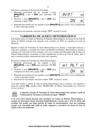 41
Para ativar a operação de Inversão de Prioridade:
1. Mantenha pressionada por um segundo a tecla
   [MHz(SET)], e gire o DIAL para selecionar “44
   RVRT”.
2. Pressione a tecla [MHz(SET)], e gire o DIAL para
   selecionar a opção “ON”.
3. Mantenha pressionada por um segundo a tecla [MHz(SET)] para salvar a nova configuração
   e voltar à operação normal.

Para desativar esta operação, selecione a opção “OFF” no passo 2 acima.

           VARREDURA DE ALERTA METEOROLÓGICO
Esta função checa os Canais de Memória de Boletins Meteorológicos em busca de um Tom de
Alerta da NOAA, durante uma operação com varredura de VFO ou varredura de canal de
Memória.

Quando a função de Varredura de Alerta Meteorológico for ativada, o transceptor checará, a
cada cinco segundos, a atividade dos Canais de Memória de Boletins Meteorológicos durante a
varredura. Se você observar bem o display, você verá o scanner periodicamente indo ao banco de
Boletim Meteorológico, rastreando os canais rapidamente em busca do Tom de Alerta, após o
qual a varredura regular continuará por mais cinco segundos.

Para ativar a função de Varredura de Alerta Meteorológico:
1. Mantenha pressionada por um segundo a tecla
   [MHz(SET)], e gire o DIAL para selecionar “57 WX
   ALT”.
2. Pressione a tecla [MHz(SET)], e gire o DIAL para
   configurar este Item com a opção “ON”.
3. Mantenha pressionada por um segundo a tecla [MHz(SET)] para salvar a nova configuração
   e voltar à operação normal.
4. Para desativar esta função, selecione a opção “OFF” no passo 2 acima.

Você pode mudar o volume do Tom de Alerta Meteorológico para o máximo, sem importar o
ajuste do controle VOL, usando o Item “58 WX VOL” do Menu. Veja detalhes em “MODO DE
AJUSTE DE MENU”.

           1) Quando a função de Varredura de Alerta Meteorológico for ativada, o modo de
           Continuação de Varredura será fixado na opção “HOLD”.

2) Se você estiver apenas fazendo uma varredura nos Canais de Boletins Meteorológicos, o
receptor do transceptor ficará silenciado indefinidamente a menos que o Tom de Alerta seja
recebido. Isto produz um longo período de tempo de monitoramento, visto que nenhuma
energia será consumida pela saída de áudio enquanto a varredura (em busca do Tom de
Alerta) estiver em andamento.




                      www.ciaimport.com.br - Reprodução Proibida.
 