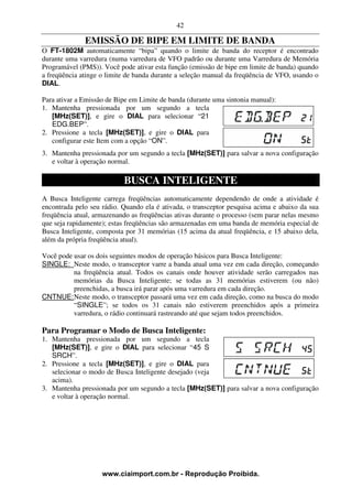 42

              EMISSÃO DE BIPE EM LIMITE DE BANDA
O FT-1802M automaticamente “bipa” quando o limite de banda do receptor é encontrado
durante uma varredura (numa varredura de VFO padrão ou durante uma Varredura de Memória
Programável (PMS)). Você pode ativar esta função (emissão de bipe em limite de banda) quando
a freqüência atinge o limite de banda durante a seleção manual da freqüência de VFO, usando o
DIAL.

Para ativar a Emissão de Bipe em Limite de banda (durante uma sintonia manual):
1. Mantenha pressionada por um segundo a tecla
   [MHz(SET)], e gire o DIAL para selecionar “21
   EDG.BEP”.
2. Pressione a tecla [MHz(SET)], e gire o DIAL para
   configurar este Item com a opção “ON”.
3. Mantenha pressionada por um segundo a tecla [MHz(SET)] para salvar a nova configuração
   e voltar à operação normal.

                           BUSCA INTELIGENTE
A Busca Inteligente carrega freqüências automaticamente dependendo de onde a atividade é
encontrada pelo seu rádio. Quando ela é ativada, o transceptor pesquisa acima e abaixo da sua
freqüência atual, armazenando as freqüências ativas durante o processo (sem parar nelas mesmo
que seja rapidamente); estas freqüências são armazenadas em uma banda de memória especial de
Busca Inteligente, composta por 31 memórias (15 acima da atual freqüência, e 15 abaixo dela,
além da própria freqüência atual).

Você pode usar os dois seguintes modos de operação básicos para Busca Inteligente:
SINGLE: Neste modo, o transceptor varre a banda atual uma vez em cada direção, começando
          na freqüência atual. Todos os canais onde houver atividade serão carregados nas
          memórias da Busca Inteligente; se todas as 31 memórias estiverem (ou não)
          preenchidas, a busca irá parar após uma varredura em cada direção.
CNTNUE: Neste modo, o transceptor passará uma vez em cada direção, como na busca do modo
          “SINGLE”; se todos os 31 canais não estiverem preenchidos após a primeira
          varredura, o rádio continuará rastreando até que sejam todos preenchidos.

Para Programar o Modo de Busca Inteligente:
1. Mantenha pressionada por um segundo a tecla
   [MHz(SET)], e gire o DIAL para selecionar “45 S
   SRCH”.
2. Pressione a tecla [MHz(SET)], e gire o DIAL para
   selecionar o modo de Busca Inteligente desejado (veja
   acima).
3. Mantenha pressionada por um segundo a tecla [MHz(SET)] para salvar a nova configuração
   e voltar à operação normal.




                    www.ciaimport.com.br - Reprodução Proibida.
 
