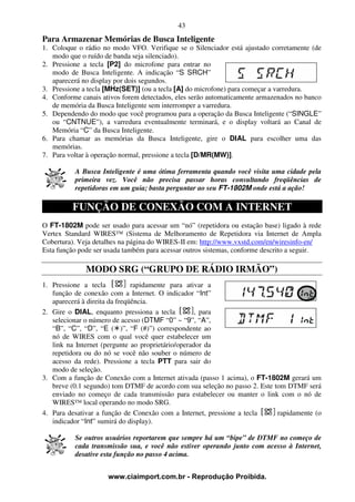 43
Para Armazenar Memórias de Busca Inteligente
1. Coloque o rádio no modo VFO. Verifique se o Silenciador está ajustado corretamente (de
   modo que o ruído de banda seja silenciado).
2. Pressione a tecla [P2] do microfone para entrar no
   modo de Busca Inteligente. A indicação “S SRCH”
   aparecerá no display por dois segundos.
3. Pressione a tecla [MHz(SET)] (ou a tecla [A] do microfone) para começar a varredura.
4. Conforme canais ativos forem detectados, eles serão automaticamente armazenados no banco
   de memória da Busca Inteligente sem interromper a varredura.
5. Dependendo do modo que você programou para a operação da Busca Inteligente (“SINGLE”
   ou “CNTNUE”), a varredura eventualmente terminará, e o display voltará ao Canal de
   Memória “C” da Busca Inteligente.
6. Para chamar as memórias da Busca Inteligente, gire o DIAL para escolher uma das
   memórias.
7. Para voltar à operação normal, pressione a tecla [D/MR(MW)].

          A Busca Inteligente é uma ótima ferramenta quando você visita uma cidade pela
          primeira vez. Você não precisa passar horas consultando freqüências de
          repetidoras em um guia; basta perguntar ao seu FT-1802M onde está a ação!

         FUNÇÃO DE CONEXÃO COM A INTERNET
O FT-1802M pode ser usado para acessar um “nó” (repetidora ou estação base) ligado à rede
Vertex Standard WIRES™ (Sistema de Melhoramento de Repetidora via Internet de Ampla
Cobertura). Veja detalhes na página do WIRES-II em: http://www.vxstd.com/en/wiresinfo-en/
Esta função pode ser usada também para acessar outros sistemas, conforme descrito a seguir.

              MODO SRG (“GRUPO DE RÁDIO IRMÃO”)
1. Pressione a tecla           rapidamente para ativar a
   função de conexão com a Internet. O indicador “Int”
   aparecerá à direita da freqüência.
2. Gire o DIAL, enquanto pressiona a tecla          , para
   selecionar o número de acesso (DTMF “0” ~ “9”, “A”,
   “B”, “C”, “D”, “E ( )”, “F (#)”) correspondente ao
   nó de WIRES com o qual você quer estabelecer um
   link na Internet (pergunte ao proprietário/operador da
   repetidora ou do nó se você não souber o número de
   acesso da rede). Pressione a tecla PTT para sair do
   modo de seleção.
3. Com a função de Conexão com a Internet ativada (passo 1 acima), o FT-1802M gerará um
   breve (0.1 segundo) tom DTMF de acordo com sua seleção no passo 2. Este tom DTMF será
   enviado no começo de cada transmissão para estabelecer ou manter o link com o nó de
   WIRES™ local operando no modo SRG.
4. Para desativar a função de Conexão com a Internet, pressione a tecla     rapidamente (o
   indicador “Int” sumirá do display).

          Se outros usuários reportarem que sempre há um “bipe” de DTMF no começo de
          cada transmissão sua, e você não estiver operando junto com acesso à Internet,
          desative esta função no passo 4 acima.


                     www.ciaimport.com.br - Reprodução Proibida.
 