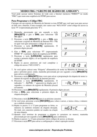 44

           MODO FRG (“GRUPO DE RÁDIO DE AMIGOS”)
Você pode acessar outros Sistemas de Link com a Internet (inclusive WIRES™ no modo
“FRG”) que usam uma seqüência de DTMF para acesso.

Para Programar o Código FRG
Carregue em um registro de Memória de Internet os tons DTMF que você quer usar para acesso
ao link com a Internet. Como exemplo, nós vamos usar “#(F)1101D” como código de acesso (a
tecla “#” é representada pela letra “F”).

1. Mantenha pressionada por um segundo a tecla
   [MHz(SET)], e gire o DIAL para selecionar “25
   INT.SET”.
2. Pressione a tecla [MHz(SET)], e gire o DIAL para
   selecionar o registro de Memória de Internet (F0 ~ F9)
   no qual você quer armazenar o código de acesso.
3. Pressione a tecla [LOW(A/N)] rapidamente. O
   primeiro digiro piscará.
4. Gire o DIAL para selecionar “F” (representando
   DTMF “#”: o primeiro dígito da seqüência de DTMF).
5. Pressione a tecla [LOW(A/N)] rapidamente para
   aceitar o primeiro dígito, e ir ao segundo da seqüência
   de DTMF.
6. Repita os passos anteriores até você completar o
   código de acesso (“#(F)1101D”).

7. Se você quiser colocar uma “Etiqueta” alfanumérica de nome na Memória de Internet, vá
    para o próximo passo; senão, mantenha pressionada por um segundo a tecla [MHz(SET)]
    para salvar a configuração.
8. Pressione a tecla [MHz(SET)] duas vezes para ativar a programação da etiqueta de nome (o
    número do registro da Memória de Internet piscará).
9. Pressione a tecla [D/MR(MW)] rapidamente. O
    indicador “- - ALPHA- -” aparecerá no display por 2
    segundos, e o número do registro de Memória piscará
    novamente.
10. Pressione a tecla [MHz(SET)] rapidamente. O primeiro dígito piscará.
11. Gire o DIAL para selecionar o primeiro dígito da
    etiqueta desejada.

12. Pressione a tecla [LOW(A/N)] para ir ao próximo caractere.
13. Se você errar, pressione a tecla [REV(DW)] para voltar o cursor, e insira a letra, o número
    ou o símbolo correto(a).
14. Repita os passos 11 e 12 para programar as letras, os
    números ou símbolos restantes da etiqueta desejada.
    No total, seis caracteres podem ser usados na criação
    de uma etiqueta.
15. Quando você terminar de programar a etiqueta (e caracteres ou menos), mantenha
    pressionada por um segundo a tecla [MHz(SET)] para confirmá-la.
16. Repita os passos 1 a 15 para armazenar outros códigos de acesso, se desejar.
17. Pressione a tecla PTT para salvar a configuração e voltar à operação normal.



                      www.ciaimport.com.br - Reprodução Proibida.
 