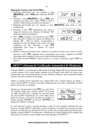 45
Operação (Acesso a um Nó de FRG)
1. Mantenha pressionada por um segundo a tecla
   [MHz(SET)], e gire o DIAL para selecionar “23 INT
   MD”.
2. Pressione a tecla [MHz(SET)], e gire o DIAL para
   configurar este Item com a opção “FRG” (e ativar o
   modo de “Outro Sistema de Link com a Internet”).
3. Mantenha pressionada por um segundo a tecla [MHz(SET)] para salvar a nova
   configuração.
4. Pressione a tecla           rapidamente para ativar a
   função de Conexão com a Internet. O indicador “Int”
   aparecerá à direita da freqüência.
5. Gire o DIAL, enquanto você pressiona a tecla           ,
   para selecionar o número do registro de Memória de
   Internet (F0 ~ F9) (ou Nome) correspondente à
   repetidora de link da Internet com a qual você quer
   estabelecer um link. Pressione a tecla PTT
   rapidamente para fixar o número de acesso
   selecionado.
6. Quando a função de Conexão com a Internet for ativada de acordo com o passo 4 acima,
   pressione a tecla        , enquanto estiver transmitindo, para enviar a seqüência de DTMF
   selecionada (para estabelecer o link com o modo de Internet desejado).
7. Para voltar ao modo WIRES™, repita os passos 1 a 3 acima, e selecione a opção “SRG” no
   passo 2.

 ARTS™ (Sistema de Verificação Automática de Distância)
A função ARTS™ usa sinalização de Silenciador de Código Digital (DCS) para informar ambas
as partes quando você e outra estação equipada com tal função estão dentro de alcance para
comunicações. Isto é útil especialmente em casos de Busca e Resgate, onde é importante manter
contato com outros membros do seu grupo.

Ambas as estações devem programar seus códigos DCS com o mesmo número de código, e
ativar a função ARTS™ usando os comandos adequados para seus rádios. Campainhas de alerta
podem ser ativadas, se desejadas.

Sempre que você pressionar a tecla PTT, ou a cada 25 (ou
15) segundos depois que a função ARTS™ for ativada,
seu rádio transmitirá por 1 segundo um sinal que inclui
um sinal de DCS (subaudível). Se o outro rádio estiver
dentro de alcance, você ouvirá um bipe (se ativado) e o
display mostrará “IN RNG” ao invés de “OUTRNG” e a
operação de ARTS™ começará.

Se você conversar ou não, a consulta periódica a cada 15 ou 25 segundos continuará até você
desativar a função ARTS™. Além disso, a cada 10 minutos, você pode fazer com que seu rádio
transmita seu indicativo de chamada em CW, de acordo com os requerimentos de identificação.
Quando a função ARTS™ for desativada, o Silenciador de Código Digital (DCS) também será
desativado (se você não o estava usando antes numa operação sem ARTS™).



                      www.ciaimport.com.br - Reprodução Proibida.
 