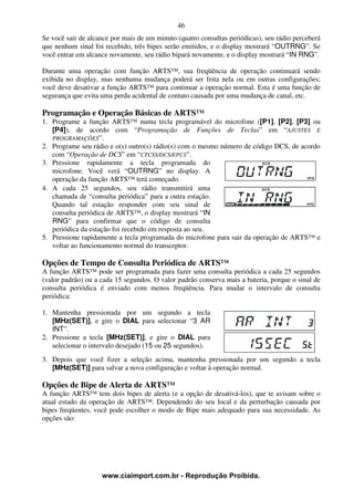 46
Se você sair de alcance por mais de um minuto (quatro consultas periódicas), seu rádio perceberá
que nenhum sinal foi recebido, três bipes serão emitidos, e o display mostrará “OUTRNG”. Se
você entrar em alcance novamente, seu rádio bipará novamente, e o display mostrará “IN RNG”.

Durante uma operação com função ARTS™, sua freqüência de operação continuará sendo
exibida no display, mas nenhuma mudança poderá ser feita nela ou em outras configurações;
você deve desativar a função ARTS™ para continuar a operação normal. Esta é uma função de
segurança que evita uma perda acidental de contato causada por uma mudança de canal, etc.

Programação e Operação Básicas de ARTS™
1. Programe a função ARTS™ numa tecla programável do microfone ([P1], [P2], [P3] ou
   [P4]), de acordo com “Programação de Funções de Teclas” em “AJUSTES E
   PROGRAMAÇÕES”.
2. Programe seu rádio e o(s) outro(s) rádio(s) com o mesmo número de código DCS, de acordo
   com “Operação de DCS” em “CTCSS/DCS/EPCS”.
3. Pressione rapidamente a tecla programada do
   microfone. Você verá “OUTRNG” no display. A
   operação da função ARTS™ terá começado.
4. A cada 25 segundos, seu rádio transmitirá uma
   chamada de “consulta periódica” para a outra estação.
   Quando tal estação responder com seu sinal de
   consulta periódica de ARTS™, o display mostrará “IN
   RNG” para confirmar que o código de consulta
   periódica da estação foi recebido em resposta ao seu.
5. Pressione rapidamente a tecla programada do microfone para sair da operação de ARTS™ e
   voltar ao funcionamento normal do transceptor.

Opções de Tempo de Consulta Periódica de ARTS™
A função ARTS™ pode ser programada para fazer uma consulta periódica a cada 25 segundos
(valor padrão) ou a cada 15 segundos. O valor padrão conserva mais a bateria, porque o sinal de
consulta periódica é enviado com menos freqüência. Para mudar o intervalo de consulta
periódica:

1. Mantenha pressionada por um segundo a tecla
   [MHz(SET)], e gire o DIAL para selecionar “3 AR
   INT”.
2. Pressione a tecla [MHz(SET)], e gire o DIAL para
   selecionar o intervalo desejado (15 ou 25 segundos).
3. Depois que você fizer a seleção acima, mantenha pressionada por um segundo a tecla
   [MHz(SET)] para salvar a nova configuração e voltar à operação normal.

Opções de Bipe de Alerta de ARTS™
A função ARTS™ tem dois bipes de alerta (e a opção de desativá-los), que te avisam sobre o
atual estado da operação de ARTS™. Dependendo do seu local e da perturbação causada por
bipes freqüentes, você pode escolher o modo de Bipe mais adequado para sua necessidade. As
opções são:




                    www.ciaimport.com.br - Reprodução Proibida.
 