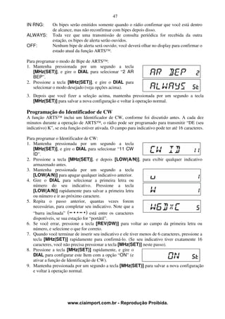 47
IN RNG:       Os bipes serão emitidos somente quando o rádio confirmar que você está dentro
              de alcance, mas não reconfirmar com bipes depois disso.
ALWAYS:       Toda vez que uma transmissão de consulta periódica for recebida da outra
              estação, os bipes de alerta serão ouvidos.
OFF:          Nenhum bipe de alerta será ouvido; você deverá olhar no display para confirmar o
              estado atual da função ARTS™.

Para programar o modo de Bipe de ARTS™:
1. Mantenha pressionada por um segundo a tecla
   [MHz(SET)], e gire o DIAL para selecionar “2 AR
   BEP”.
2. Pressione a tecla [MHz(SET)], e gire o DIAL para
   selecionar o modo desejado (veja opções acima).
3. Depois que você fizer a seleção acima, mantenha pressionada por um segundo a tecla
   [MHz(SET)] para salvar a nova configuração e voltar à operação normal.

Programação do Identificador de CW
A função ARTS™ inclui um Identificador de CW, conforme foi discutido antes. A cada dez
minutos durante a operação de ARTS™, o rádio pode ser programado para transmitir “DE (seu
indicativo) K”, se esta função estiver ativada. O campo para indicativo pode ter até 16 caracteres.

Para programar o Identificador de CW:
1. Mantenha pressionada por um segundo a tecla
   [MHz(SET)], e gire o DIAL para selecionar “11 CW
   ID”.
2. Pressione a tecla [MHz(SET)], e depois [LOW(A/N)], para exibir qualquer indicativo
   armazenado antes.
3. Mantenha pressionada por um segundo a tecla
   [LOW(A/N)] para apagar qualquer indicativo anterior.
4. Gire o DIAL para selecionar a primeira letra ou
   número do seu indicativo. Pressione a tecla
   [LOW(A/N)] rapidamente para salvar a primeira letra
   ou número e ir ao próximo caractere.
5. Repita o passo anterior, quantas vezes forem
   necessárias, para completar seu indicativo. Note que a
   “barra inclinada”               está entre os caracteres
   disponíveis, se sua estação for “portátil”.
6. Se você errar, pressione a tecla [REV(DW)] para voltar ao campo da primeira letra ou
   número, e selecione o que for correto.
7. Quando você terminar de inserir seu indicativo e ele tiver menos de 6 caracteres, pressione a
   tecla [MHz(SET)] rapidamente para confirmá-lo. (Se seu indicativo tiver exatamente 16
   caracteres, você não precisa pressionar a tecla [MHz(SET)] neste passo).
8. Pressione a tecla [MHz(SET)] rapidamente, e gire o
   DIAL para configurar este Item com a opção “ON” (e
   ativar a função de Identificação de CW).
9. Mantenha pressionada por um segundo a tecla [MHz(SET)] para salvar a nova configuração
   e voltar à operação normal.




                      www.ciaimport.com.br - Reprodução Proibida.
 