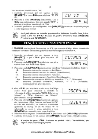 48
Para desativar o Identificador de CW:
1. Mantenha pressionada por um segundo a tecla
   [MHz(SET)], e gire o DIAL para selecionar “11 CW
   ID”.
2. Pressione a tecla [MHz(SET)] rapidamente. Gire o
   DIAL para configurar este Item com a opção “OFF” (e
   desativar a função de Identificação de CW).
3. Mantenha pressionada por um segundo a tecla [MHz(SET)] para salvar a nova configuração
   e voltar à operação normal.

          Você pode checar seu trabalho monitorando o indicativo inserido. Para fazê-lo,
          chame o Item “11 CW ID” do Modo de Ajuste e pressione a tecla [MHz(SET)].
          Pressione a tecla [D/MR(MW)].

              FUNÇÃO DE TREINAMENTO EM CW
O FT-1802M tem função de Treinamento em CW, que transmite Código Morse aleatório via
tom lateral (ouvido no alto-falante), para você melhorar sua proficiência em CW.

1. Mantenha pressionada por um segundo a tecla
   [MHz(SET)], e gire o DIAL para selecionar “12
   CWTRNG”.
2. Pressione a tecla [MHz(SET)] rapidamente para ativar
   o ajuste deste Item do Modo de Ajuste.
3. Pressione a tecla [LOW(A/N)] para selecionar o modo de Treinamento (exibido no display):
    1A:      Transmite somente cinco caracteres do Alfabeto.
    A:       Transmite somente caracteres do Alfabeto (Repetidamente).
    1n:      Transmite somente cinco caracteres Numéricos.
    n:       Transmite somente caracteres Numéricos (Repetidamente).
    1 An: Transmite cinco caracteres Alfabéticos, Numéricos, “?” e “/” (Misturados).
    An:      Transmite caracteres Alfabéticos, Numéricos, “?” e “/” (Misturados,
             continuamente em grupo de cinco).

4. Gire o DIAL para selecionar a velocidade de Código
   Morse. Você pode selecionar as unidades de
   velocidade de código nas opções “WPM (Palavras por
   Minuto)” e “CPM: Caracteres por Minuto)”,
   pressionando a tecla [D/MR(MW)].
5. Pressione a tecla [REV(DW)] para começar a geração
   dos caracteres de código (somente tom lateral de CW,
   o rádio não transmitirá); os caracteres transmitidos
   aparecerão no display. Se um dos modos “1” for
   selecionado no passo 3 acima, pressione a tecla
   [REV(DW)] para transmitir outro grupo de código.
6. Para desativar a função de Treinamento em CW, pressione a tecla [MHz(SET)] rapidamente.
7. Mantenha pressionada por um segundo a tecla [MHz(SET)] para voltar à operação normal.

          A seleção da opção “CPM" é baseada no padrão “PARIS” internacional, que
          estipula cinco caracteres por palavra.



                       www.ciaimport.com.br - Reprodução Proibida.
 