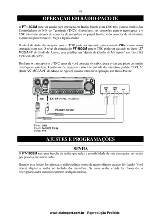 49

                  OPERAÇÃO EM RÁDIO-PACOTE
O FT-1802M pode ser usado para operação em Rádio-Pacote com 1200 bps, usando muitos dos
Controladores de Nós de Terminais (TNCs) disponíveis. As conexões entre o transceptor e o
TNC são feitas através do conector de microfone no painel frontal, e do conector de alto-falante
externo no painel traseiro. Veja a figura abaixo.

O nível de áudio do receptor para o TNC pode ser ajustado pelo controle VOL, como numa
operação com voz. O nível de entrada do FT-1802M para o TNC pode ser ajustado no Item “27
MCGAIN” do Modo de Ajuste; veja detalhes em “Ajuste de Ganho de Microfone” em “AJUSTES
E PROGRAMAÇÕES”.

Desligue o transceptor e o TNC antes de você conectar os cabos, para evitar que picos de tensão
danifiquem seu rádio. Lembre-se de reajustar o nível de entrada do microfone padrão “LVL 5”
(Item “27 MCGAIN” do Modo de Ajuste) quando terminar a operação em Rádio-Pacote.




                     AJUSTES E PROGRAMAÇÕES
                                          SENHA
O FT-1802M tem uma função de senha que reduz a possibilidade de seu transceptor ser usado
por pessoas não-autorizadas.

Quando esta função for ativada, o rádio pedirá a senha de quatro dígitos quando for ligado. Você
deverá digitar a senha no teclado do microfone. Se uma senha errada for fornecida, o
microprocessador automaticamente desligará o rádio.




                        www.ciaimport.com.br - Reprodução Proibida.
 