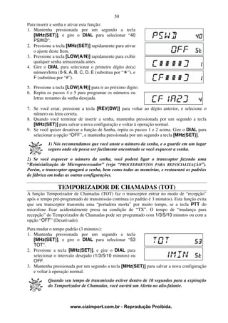 50
Para inserir a senha e ativar esta função:
1. Mantenha pressionada por um segundo a tecla
   [MHz(SET)], e gire o DIAL para selecionar “40
   PSWD”.
2. Pressione a tecla [MHz(SET)] rapidamente para ativar
   o ajuste deste Item.
3. Pressione a tecla [LOW(A/N)] rapidamente para exibir
   qualquer senha armazenada antes.
4. Gire o DIAL para selecionar o primeiro dígito do(a)
   número/letra (0-9, A, B, C, D, E (substitua por “ ”), e
   F (substitua por “#”).

5. Pressione a tecla [LOW(A/N)] para ir ao próximo dígito.
6. Repita os passos 4 e 5 para programar os números ou
   letras restantes da senha desejada.

7. Se você errar, pressione a tecla [REV(DW)] para voltar ao dígito anterior, e selecione o
   número ou letra correta.
8. Quando você terminar de inserir a senha, mantenha pressionada por um segundo a tecla
   [MHz(SET)] para salvar a nova configuração e voltar à operação normal.
9. Se você quiser desativar a função de Senha, repita os passos 1 e 2 acima. Gire o DIAL para
   selecionar a opção “OFF”, e mantenha pressionada por um segundo a tecla [MHz(SET)].
           1) Nós recomendamos que você anote o número da senha, e o guarde em um lugar
           seguro onde ele possa ser facilmente encontrado se você esquecer a senha.

2) Se você esquecer o número da senha, você poderá ligar o transceptor fazendo uma
“Reinicialização de Microprocessador” (veja “PROCEDIMENTOS PARA REINICIALIZAÇÃO”).
Porém, o transceptor apagará a senha, bem como todas as memórias, e restaurará os padrões
de fábrica em todas as outras configurações.

                TEMPORIZADOR DE CHAMADAS (TOT)
A função Temporizador de Chamadas (TOT) faz o transceptor entrar no modo de “recepção”
após o tempo pré-programado de transmissão contínua (o padrão é 3 minutos). Esta função evita
que seu transceptor transmita uma “portadora morta” por muito tempo, se a tecla PTT do
microfone ficar acidentalmente presa na condição de “TX”. O tempo de “mudança para
recepção” do Temporizador de Chamadas pode ser programado com 1/3/5/10 minutos ou com a
opção “OFF” (Desativado).
Para mudar o tempo padrão (3 minutos):
1. Mantenha pressionada por um segundo a tecla
   [MHz(SET)], e gire o DIAL para selecionar “53
   TOT”.
2. Pressione a tecla [MHz(SET)], e gire o DIAL para
   selecionar o intervalo desejado (1/3/5/10 minutos) ou
   OFF.
3. Mantenha pressionada por um segundo a tecla [MHz(SET)] para salvar a nova configuração
   e voltar à operação normal.
           Quando seu tempo de transmissão estiver dentro de 10 segundos para a expiração
           do Temporizador de Chamadas, você ouvirá um Alerta no alto-falante.



                       www.ciaimport.com.br - Reprodução Proibida.
 