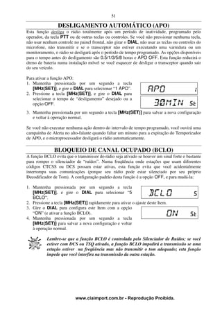 51

                 DESLIGAMENTO AUTOMÁTICO (APO)
Esta função desliga o rádio totalmente após um período de inatividade, programado pelo
operador, da tecla PTT ou de outras teclas ou controles. Se você não pressionar nenhuma tecla,
não usar nenhum controle no painel frontal, não girar o DIAL, não usar as teclas ou controles do
microfone, não transmitir e se o transceptor não estiver executando uma varredura ou um
monitoramento, o rádio se desligará após o período de tempo programado. As opções disponíveis
para o tempo antes do desligamento são 0.5/1/3/5/8 horas e APO OFF. Esta função reduzirá o
dreno de bateria numa instalação móvel se você esquecer de desligar o transceptor quando sair
do seu veículo.

Para ativar a função APO:
1. Mantenha pressionada por um segundo a tecla
   [MHz(SET)], e gire o DIAL para selecionar “1 APO”.
2. Pressione a tecla [MHz(SET)], e gire o DIAL para
   selecionar o tempo de “desligamento” desejado ou a
   opção OFF.
3. Mantenha pressionada por um segundo a tecla [MHz(SET)] para salvar a nova configuração
   e voltar à operação normal.

Se você não executar nenhuma ação dentro do intervalo de tempo programado, você ouvirá uma
campainha de Alerta no alto-falante quando faltar um minuto para a expiração do Temporizador
de APO, e o microprocessador desligará o rádio automaticamente.

               BLOQUEIO DE CANAL OCUPADO (BCLO)
A função BCLO evita que o transmissor do rádio seja ativado se houver um sinal forte o bastante
para romper o silenciador de “ruídos”. Numa freqüência onde estações que usam diferentes
códigos CTCSS ou DCS possam estar ativas, esta função evita que você acidentalmente
interrompa suas comunicações (porque seu rádio pode estar silenciado por seu próprio
Decodificador de Tom). A configuração padrão desta função é a opção OFF, e para mudá-la:

1. Mantenha pressionada por um segundo a tecla
   [MHz(SET)], e gire o DIAL para selecionar “5
   BCLO”.
2. Pressione a tecla [MHz(SET)] rapidamente para ativar o ajuste deste Item.
3. Gire o DIAL para configura este Item com a opção
   “ON” (e ativar a função BCLO).
4. Mantenha pressionada por um segundo a tecla
   [MHz(SET)] para salvar a nova configuração e voltar
   à operação normal.

           Lembre-se que a função BCLO é controlada pelo Silenciador de Ruídos; se você
           estiver com DCS ou TSQ ativado, a função BCLO impedirá a transmissão se uma
           estação estiver na freqüência mas não transmitir o tom adequado; esta função
           impede que você interfira na transmissão da outra estação.




                          www.ciaimport.com.br - Reprodução Proibida.
 