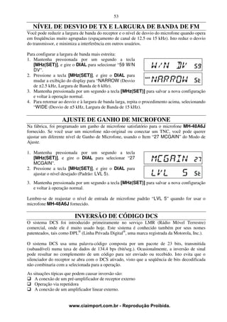 53

   NÍVEL DE DESVIO DE TX E LARGURA DE BANDA DE FM
Você pode reduzir a largura de banda do receptor e o nível de desvio do microfone quando opera
em freqüências muito agrupadas (espaçamento de canal de 12.5 ou 15 kHz). Isto reduz o desvio
do transmissor, e minimiza a interferência em outros usuários.

Para configurar a largura de banda mais estreita:
1. Mantenha pressionada por um segundo a tecla
   [MHz(SET)], e gire o DIAL para selecionar “59 W/N
   DV”.
2. Pressione a tecla [MHz(SET)], e gire o DIAL para
   mudar a exibição do display para “NARROW (Desvio
   de ±2.5 kHz, Largura de Banda de 6 kHz).
3. Mantenha pressionada por um segundo a tecla [MHz(SET)] para salvar a nova configuração
   e voltar à operação normal.
4. Para retornar ao desvio e à largura de banda larga, repita o procedimento acima, selecionando
   “WIDE (Desvio de ±5 kHz, Largura de Banda de 15 kHz).

                  AJUSTE DE GANHO DE MICROFONE
Na fábrica, foi programado um ganho de microfone satisfatório para o microfone MH-48A6J
fornecido. Se você usar um microfone não-original ou conectar um TNC, você pode querer
ajustar um diferente nível de Ganho de Microfone, usando o Item “27 MCGAIN” do Modo de
Ajuste.

1. Mantenha pressionada por um segundo a tecla
   [MHz(SET)], e gire o DIAL para selecionar “27
   MCGAIN”.
2. Pressione a tecla [MHz(SET)], e gire o DIAL para
   ajustar o nível desejado (Padrão: LVL 5).
3. Mantenha pressionada por um segundo a tecla [MHz(SET)] para salvar a nova configuração
   e voltar à operação normal.

Lembre-se de reajustar o nível de entrada de microfone padrão “LVL 5” quando for usar o
microfone MH-48A6J fornecido.

                         INVERSÃO DE CÓDIGO DCS
O sistema DCS foi introduzido primeiramente no serviço LMR (Rádio Móvel Terrestre)
comercial, onde ele é muito usado hoje. Este sistema é conhecido também por seus nomes
patenteados, tais como DPL® (Linha Privada Digital®, uma marca registrada da Motorola, Inc.).

O sistema DCS usa uma palavra-código composta por um pacote de 23 bits, transmitida
(subaudível) numa taxa de dados de 134.4 bps (bit/seg.). Ocasionalmente, a inversão de sinal
pode resultar no complemento de um código para ser enviado ou recebido. Isto evita que o
silenciador do receptor se abra com o DCS ativado, visto que a seqüência de bits decodificada
não combinaria com a selecionada para a operação.
As situações típicas que podem causar inversão são:
    A conexão de um pré-amplificador de receptor externo
    Operação via repetidora
    A conexão de um amplificador linear externo.


                      www.ciaimport.com.br - Reprodução Proibida.
 