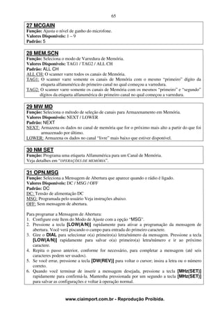 65

27 MCGAIN
Função: Ajusta o nível de ganho do microfone.
Valores Disponíveis: 1 – 9
Padrão: 5

28 MEM.SCN
Função: Seleciona o modo de Varredura de Memória.
Valores Disponíveis: TAG1 / TAG2 / ALL CH
Padrão: ALL CH
ALL CH: O scanner varre todos os canais de Memória.
TAG1: O scanner varre somente os canais de Memória com o mesmo “primeiro” dígito da
       etiqueta alfanumérica do primeiro canal no qual começou a varredura.
TAG2: O scanner varre somente os canais de Memória com os mesmos “primeiro” e “segundo”
      dígitos da etiqueta alfanumérica do primeiro canal no qual começou a varredura.

29 MW MD
Função: Seleciona o método de seleção de canais para Armazenamento em Memória.
Valores Disponíveis: NEXT / LOWER
Padrão: NEXT
NEXT: Armazena os dados no canal de memória que for o próximo mais alto a partir do que foi
       armazenado por último.
LOWER: Armazena os dados no canal “livre” mais baixo que estiver disponível.

30 NM SET
Função: Programa uma etiqueta Alfanumérica para um Canal de Memória.
Veja detalhes em “OPERAÇÕES DE MEMÓRIA”.

31 OPN.MSG
Função: Seleciona a Mensagem de Abertura que aparece quando o rádio é ligado.
Valores Disponíveis: DC / MSG / OFF
Padrão: DC
DC: Tensão de alimentação DC
MSG: Programada pelo usuário Veja instruções abaixo.
OFF: Sem mensagem de abertura.

Para programar a Mensagem de Abertura:
1. Configure este Item do Modo de Ajuste com a opção “MSG”.
2. Pressione a tecla [LOW(A/N)] rapidamente para ativar a programação da mensagem de
   abertura. Você verá piscando o campo para entrada do primeiro caractere.
3. Gire o DIAL para selecionar o(a) primeiro(a) letra/número da mensagem. Pressione a tecla
   [LOW(A/N)] rapidamente para salvar o(a) primeiro(a) letra/número e ir ao próximo
   caractere.
4. Repita o passo anterior, conforme for necessário, para completar a mensagem (até seis
   caracteres podem ser usados).
5. Se você errar, pressione a tecla [DW(REV)] para voltar o cursor; insira a letra ou o número
   correto.
6. Quando você terminar de inserir a mensagem desejada, pressione a tecla [MHz(SET)]
   rapidamente para confirmá-la. Mantenha pressionada por um segundo a tecla [MHz(SET)]
   para salvar as configurações e voltar à operação normal.


                    www.ciaimport.com.br - Reprodução Proibida.
 