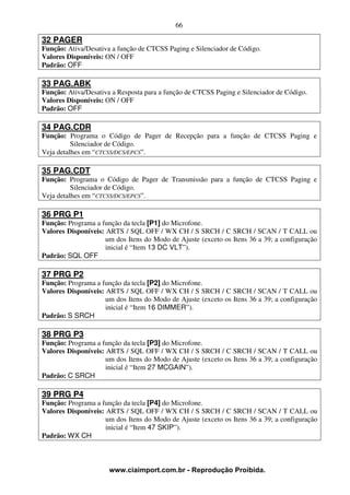 66

32 PAGER
Função: Ativa/Desativa a função de CTCSS Paging e Silenciador de Código.
Valores Disponíveis: ON / OFF
Padrão: OFF

33 PAG.ABK
Função: Ativa/Desativa a Resposta para a função de CTCSS Paging e Silenciador de Código.
Valores Disponíveis: ON / OFF
Padrão: OFF

34 PAG.CDR
Função: Programa o Código de Pager de Recepção para a função de CTCSS Paging e
          Silenciador de Código.
Veja detalhes em “CTCSS/DCS/EPCS”.

35 PAG.CDT
Função: Programa o Código de Pager de Transmissão para a função de CTCSS Paging e
          Silenciador de Código.
Veja detalhes em “CTCSS/DCS/EPCS”.

36 PRG P1
Função: Programa a função da tecla [P1] do Microfone.
Valores Disponíveis: ARTS / SQL OFF / WX CH / S SRCH / C SRCH / SCAN / T CALL ou
                     um dos Itens do Modo de Ajuste (exceto os Itens 36 a 39; a configuração
                     inicial é “Item 13 DC VLT”).
Padrão: SQL OFF

37 PRG P2
Função: Programa a função da tecla [P2] do Microfone.
Valores Disponíveis: ARTS / SQL OFF / WX CH / S SRCH / C SRCH / SCAN / T CALL ou
                     um dos Itens do Modo de Ajuste (exceto os Itens 36 a 39; a configuração
                     inicial é “Item 16 DIMMER”).
Padrão: S SRCH

38 PRG P3
Função: Programa a função da tecla [P3] do Microfone.
Valores Disponíveis: ARTS / SQL OFF / WX CH / S SRCH / C SRCH / SCAN / T CALL ou
                     um dos Itens do Modo de Ajuste (exceto os Itens 36 a 39; a configuração
                     inicial é “Item 27 MCGAIN”).
Padrão: C SRCH

39 PRG P4
Função: Programa a função da tecla [P4] do Microfone.
Valores Disponíveis: ARTS / SQL OFF / WX CH / S SRCH / C SRCH / SCAN / T CALL ou
                     um dos Itens do Modo de Ajuste (exceto os Itens 36 a 39; a configuração
                     inicial é “Item 47 SKIP”).
Padrão: WX CH



                      www.ciaimport.com.br - Reprodução Proibida.
 