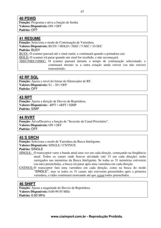 67

40 PSWD
Função: Programa e ativa a função de Senha.
Valores Disponíveis: ON / OFF
Padrão: OFF

41 RESUME
Função: Seleciona o modo de Continuação de Varredura.
Valores Disponíveis: BUSY / HOLD / 3SEC / 5 SEC / 10 SEC
Padrão: BUSY
BUSY: O scanner pausará até o sinal sumir, e continuará quando a portadora cair.
HOLD: O scanner irá parar quando um sinal for recebido, e não recomeçará.
3SEC/5SEC/10SEC: O scanner pausará durante o tempo de continuação selecionado, e
                     continuará mesmo se a outra estação ainda estiver (ou não estiver)
                     transmitindo.

42 RF SQL
Função: Ajusta o nível do limiar do Silenciador de RF.
Valores Disponíveis: S1 – S9 / OFF
Padrão: OFF

43 RPT
Função: Ajusta a direção de Desvio de Repetidora.
Valores Disponíveis: –RPT / +RPT / SIMP
Padrão: SIMP

44 RVRT
Função: Ativa/Desativa a função de “Inversão de Canal Prioritário”.
Valores Disponíveis: ON / OFF
Padrão: OFF

45 S SRCH
Função: Seleciona o modo de Varredura da Busca Inteligente.
Valores Disponíveis: SINGLE / CNTNUE
Padrão: SINGLE
SINGLE: O transceptor varre a banda atual uma vez em cada direção, começando na freqüência
          atual. Todos os canais onde houver atividade (até 15 em cada direção) serão
          carregados nas memórias da Busca Inteligente. Se todas as 31 memórias estiverem
          (ou não) preenchidas, a busca irá parar após uma varredura em cada direção.
CNTNUE: O transceptor fará uma varredura em cada direção, como na busca do modo
          “SINGLE”, mas se todos os 31 canais não estiverem preenchidos após a primeira
          varredura, o rádio continuará rastreando até que sejam todos preenchidos.

46 SHIFT
Função: Ajusta a magnitude do Desvio de Repetidora.
Valores Disponíveis: 0.00-99.95 MHz
Padrão: 0.60 MHz




                       www.ciaimport.com.br - Reprodução Proibida.
 