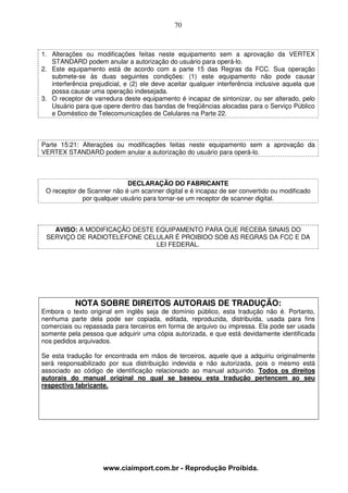70



1. Alterações ou modificações feitas neste equipamento sem a aprovação da VERTEX
   STANDARD podem anular a autorização do usuário para operá-lo.
2. Este equipamento está de acordo com a parte 15 das Regras da FCC. Sua operação
   submete-se às duas seguintes condições: (1) este equipamento não pode causar
   interferência prejudicial, e (2) ele deve aceitar qualquer interferência inclusive aquela que
   possa causar uma operação indesejada.
3. O receptor de varredura deste equipamento é incapaz de sintonizar, ou ser alterado, pelo
   Usuário para que opere dentro das bandas de freqüências alocadas para o Serviço Público
   e Doméstico de Telecomunicações de Celulares na Parte 22.



Parte 15:21: Alterações ou modificações feitas neste equipamento sem a aprovação da
VERTEX STANDARD podem anular a autorização do usuário para operá-lo.



                            DECLARAÇÃO DO FABRICANTE
 O receptor de Scanner não é um scanner digital e é incapaz de ser convertido ou modificado
             por qualquer usuário para tornar-se um receptor de scanner digital.



   AVISO: A MODIFICAÇÃO DESTE EQUIPAMENTO PARA QUE RECEBA SINAIS DO
 SERVIÇO DE RADIOTELEFONE CELULAR É PROIBIDO SOB AS REGRAS DA FCC E DA
                              LEI FEDERAL.




           NOTA SOBRE DIREITOS AUTORAIS DE TRADUÇÃO:
Embora o texto original em inglês seja de domínio público, esta tradução não é. Portanto,
nenhuma parte dela pode ser copiada, editada, reproduzida, distribuída, usada para fins
comerciais ou repassada para terceiros em forma de arquivo ou impressa. Ela pode ser usada
somente pela pessoa que adquirir uma cópia autorizada, e que está devidamente identificada
nos pedidos arquivados.

Se esta tradução for encontrada em mãos de terceiros, aquele que a adquiriu originalmente
será responsabilizado por sua distribuição indevida e não autorizada, pois o mesmo está
associado ao código de identificação relacionado ao manual adquirido. Todos os direitos
autorais do manual original no qual se baseou esta tradução pertencem ao seu
respectivo fabricante.




                     www.ciaimport.com.br - Reprodução Proibida.
 