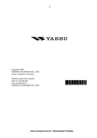 71




Copyright 2005
VERTEX STANDARD CO., LTD.
Todos os direitos reservados.

Nenhuma parte deste manual
pode ser reproduzida
sem a permissão da
VERTEX STANDARD CO., LTD.




                   www.ciaimport.com.br - Reprodução Proibida.
 