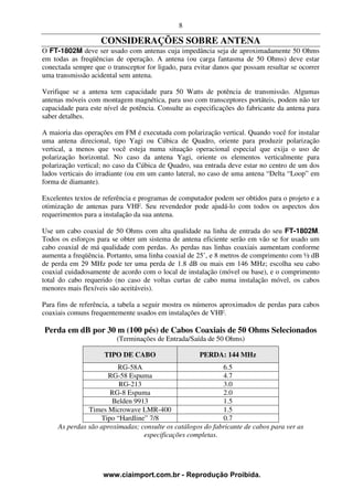 8

                    CONSIDERAÇÕES SOBRE ANTENA
O FT-1802M deve ser usado com antenas cuja impedância seja de aproximadamente 50 Ohms
em todas as freqüências de operação. A antena (ou carga fantasma de 50 Ohms) deve estar
conectada sempre que o transceptor for ligado, para evitar danos que possam resultar se ocorrer
uma transmissão acidental sem antena.

Verifique se a antena tem capacidade para 50 Watts de potência de transmissão. Algumas
antenas móveis com montagem magnética, para uso com transceptores portáteis, podem não ter
capacidade para este nível de potência. Consulte as especificações do fabricante da antena para
saber detalhes.

A maioria das operações em FM é executada com polarização vertical. Quando você for instalar
uma antena direcional, tipo Yagi ou Cúbica de Quadro, oriente para produzir polarização
vertical, a menos que você esteja numa situação operacional especial que exija o uso de
polarização horizontal. No caso da antena Yagi, oriente os elementos verticalmente para
polarização vertical; no caso da Cúbica de Quadro, sua entrada deve estar no centro de um dos
lados verticais do irradiante (ou em um canto lateral, no caso de uma antena “Delta “Loop” em
forma de diamante).

Excelentes textos de referência e programas de computador podem ser obtidos para o projeto e a
otimização de antenas para VHF. Seu revendedor pode ajudá-lo com todos os aspectos dos
requerimentos para a instalação da sua antena.

Use um cabo coaxial de 50 Ohms com alta qualidade na linha de entrada do seu FT-1802M.
Todos os esforços para se obter um sistema de antena eficiente serão em vão se for usado um
cabo coaxial de má qualidade com perdas. As perdas nas linhas coaxiais aumentam conforme
aumenta a freqüência. Portanto, uma linha coaxial de 25’, e 8 metros de comprimento com ½ dB
de perda em 29 MHz pode ter uma perda de 1.8 dB ou mais em 146 MHz; escolha seu cabo
coaxial cuidadosamente de acordo com o local de instalação (móvel ou base), e o comprimento
total do cabo requerido (no caso de voltas curtas de cabo numa instalação móvel, os cabos
menores mais flexíveis são aceitáveis).

Para fins de referência, a tabela a seguir mostra os números aproximados de perdas para cabos
coaxiais comuns frequentemente usados em instalações de VHF.

Perda em dB por 30 m (100 pés) de Cabos Coaxiais de 50 Ohms Selecionados
                         (Terminações de Entrada/Saída de 50 Ohms)

                     TIPO DE CABO                    PERDA: 144 MHz
                         RG-58A                             6.5
                     RG-58 Espuma                           4.7
                         RG-213                             3.0
                      RG-8 Espuma                           2.0
                       Belden 9913                          1.5
               Times Microwave LMR-400                      1.5
                   Tipo “Hardline” 7/8                      0.7
     As perdas são aproximadas; consulte os catálogos do fabricante de cabos para ver as
                                 especificações completas.




                    www.ciaimport.com.br - Reprodução Proibida.
 