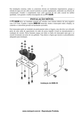 9
Em instalações externas, todos os conectores devem ser totalmente impermeáveis, porque a
entrada de água em um cabo coaxial aumenta as perdas rapidamente, reduzindo sua eficácia de
comunicação. Usando o comprimento mais curto possível de um cabo coaxial da melhor
qualidade, você garante o melhor desempenho do seu FT-1802M.

                              INSTALAÇÃO MÓVEL
O FT-1802M deve ser instalado somente em veículos com sistema elétrico de terra negativo
com 13.8 Volts. Usando o suporte MMB-36 fornecido, monte o transceptor onde o display, os
controles e o microfone possam ser facilmente acessados.

Este transceptor pode ser instalado em praticamente todos os lugares, mas não deve ser colocado
perto de uma saída de aquecimento ou onde ele possa impedir (visual ou mecanicamente) a
condução do veículo. Deixe bastante espaço em todos os lados do transceptor para que o ar
circule livremente em torno de seu gabinete. Veja abaixo a figura que mostra os procedimentos
adequados para instalação.




                  www.ciaimport.com.br - Reprodução Proibida.
 