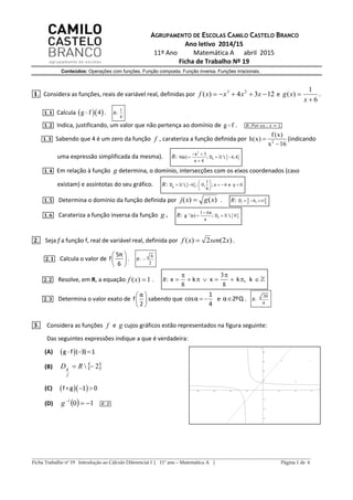 ______________________________________________________________________________________________
Ficha Trabalho nº 19 Introdução ao Cálculo Diferencial I | 11º ano – Matemática A | Página 1 de 6
AGRUPAMENTO DE ESCOLAS CAMILO CASTELO BRANCO
Ano letivo 2014/15
11º Ano Matemática A abril 2015
Ficha de Trabalho Nº 19
Conteúdos: Operações com funções. Função composta. Função inversa. Funções irracionais.
𝟏. Considera as funções, reais de variável real, definidas por 1234)( 23
 xxxxf e
6
1
)(


x
xg .
𝟏. 𝟏 Calcula   g f 4 . 𝑅:
1
6
𝟏. 𝟐 Indica, justificando, um valor que não pertença ao domínio de g f . 𝑅: 𝑃𝑜𝑟 𝑒𝑥. : 𝑥 = 1
𝟏. 𝟑 Sabendo que 4 é um zero da função f , carateriza a função definida por 2
f(x)
h(x)
x 16


(indicando
uma expressão simplificada da mesma). 𝑅:  
2
3
4 4
4
 
  

h
x
h(x) ; D  ,
x
𝟏. 𝟒 Em relação à função g determina, o domínio, intersecções com os eixos coordenados (caso
existam) e assíntotas do seu gráfico. 𝑅:  
1
6 0 6 0
6
 
     
 
gD  ; , ; x e y
𝟏. 𝟓 Determina o domínio da função definida por )()( xgxj  . 𝑅:  6  jD ,
𝟏. 𝟔 Carateriza a função inversa da função g . 𝑅:  1 1 6
0 
 h
x
g (x) ; D 
x
𝟐. Seja f a função f, real de variável real, definida por )2(2)( xsenxf  .
𝟐. 𝟏 Calcula o valor de
5π
f
6
 
 
 
. 𝑅:
6
2

𝟐. 𝟐 Resolve, em R, a equação 1)( xf . 𝑅:
3
8 8

       x k x k , k
𝟐. 𝟑 Determina o valor exato de
α
f
2
 
 
 
sabendo que
1
cosα
4
  e α 2ºQ . 𝑅:
30
4
𝟑. Considera as funções f e g cujos gráficos estão representados na figura seguinte:
Das seguintes expressões indique a que é verdadeira:
(A)  g f ( 3) 1 
(B)  2  RD
f
g
(C)   f g 1 0  
(D)   101

g 𝑅: 𝐷
 