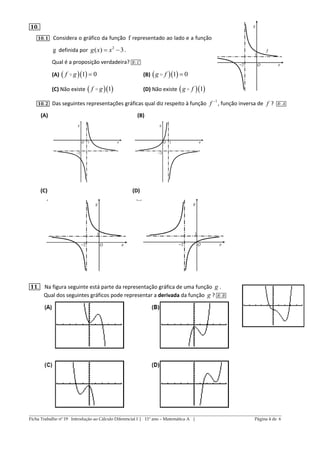 ______________________________________________________________________________________________
Ficha Trabalho nº 19 Introdução ao Cálculo Diferencial I | 11º ano – Matemática A | Página 4 de 6
𝟏𝟎.
𝟏𝟎. 𝟏 Considera o gráfico da função f representado ao lado e a função
g definida por 2
( ) 3g x x  .
Qual é a proposição verdadeira? 𝑅: 𝐶
(A)   1 0f g (B)   1 0g f 
(C) Não existe   1f g (D) Não existe   1g f
𝟏𝟎. 𝟐 Das seguintes representações gráficas qual diz respeito à função 1
f 
, função inversa de f ? 𝑅: 𝐴
(A) (B)
(C) (D)
𝟏𝟏. Na figura seguinte está parte da representação gráfica de uma função g .
Qual dos seguintes gráficos pode representar a derivada da função g ? 𝑅: 𝐵
 