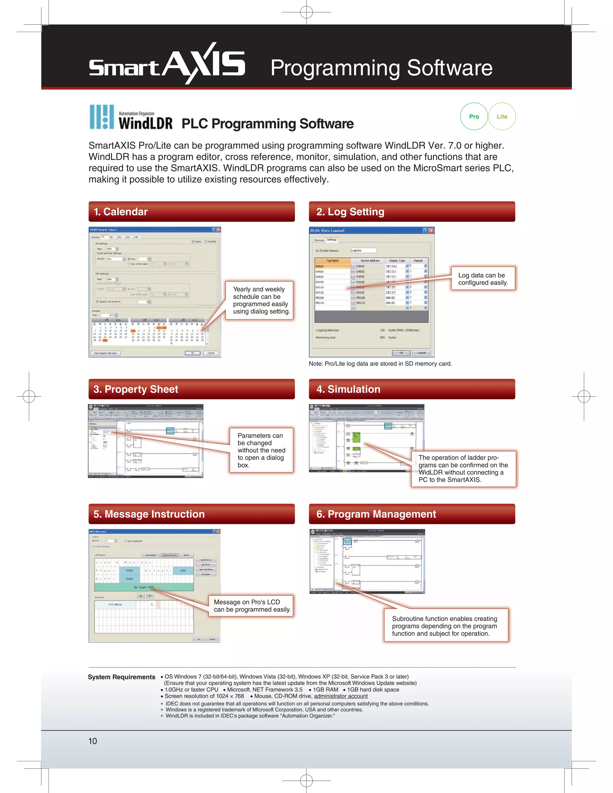10
System Requirements OS Windows 7 (32-bit/64-bit), Windows Vista (32-bit), Windows XP (32-bit, Service Pack 3 or later)
(Ensure that your operating system has the latest update from the Microsoft Windows Update website)
1.0GHz or faster CPU Microsoft. NET Framework 3.5 1GB RAM 1GB hard disk space
Screen resolution of 1024 × 768 Mouse, CD-ROM drive, administrator account
IDEC does not guarantee that all operations will function on all personal computers satisfying the above conditions.
Windows is a registered trademark of MIcrosoft Corporation, USA and other countries.
WindLDR is included in IDEC's package software "Automation Organizer."
PLC Programming Software
Pro Lite
Programming Software
SmartAXIS Pro/Lite can be programmed using programming software WindLDR Ver. 7.0 or higher.
WindLDR has a program editor, cross reference, monitor, simulation, and other functions that are
required to use the SmartAXIS. WindLDR programs can also be used on the MicroSmart series PLC,
making it possible to utilize existing resources effectively.
3. Property Sheet 4. Simulation
The operation of ladder pro-
grams can be confirmed on the
WidLDR without connecting a
PC to the SmartAXIS.
5. Message Instruction 6. Program Management
Message on Pro's LCD
can be programmed easily.
Subroutine function enables creating
programs depending on the program
function and subject for operation.
1. Calendar 2. Log Setting
Yearly and weekly
schedule can be
programmed easily
using dialog setting.
Log data can be
configured easily.
Note: Pro/Lite log data are stored in SD memory card.
Parameters can
be changed
without the need
to open a dialog
box.
 