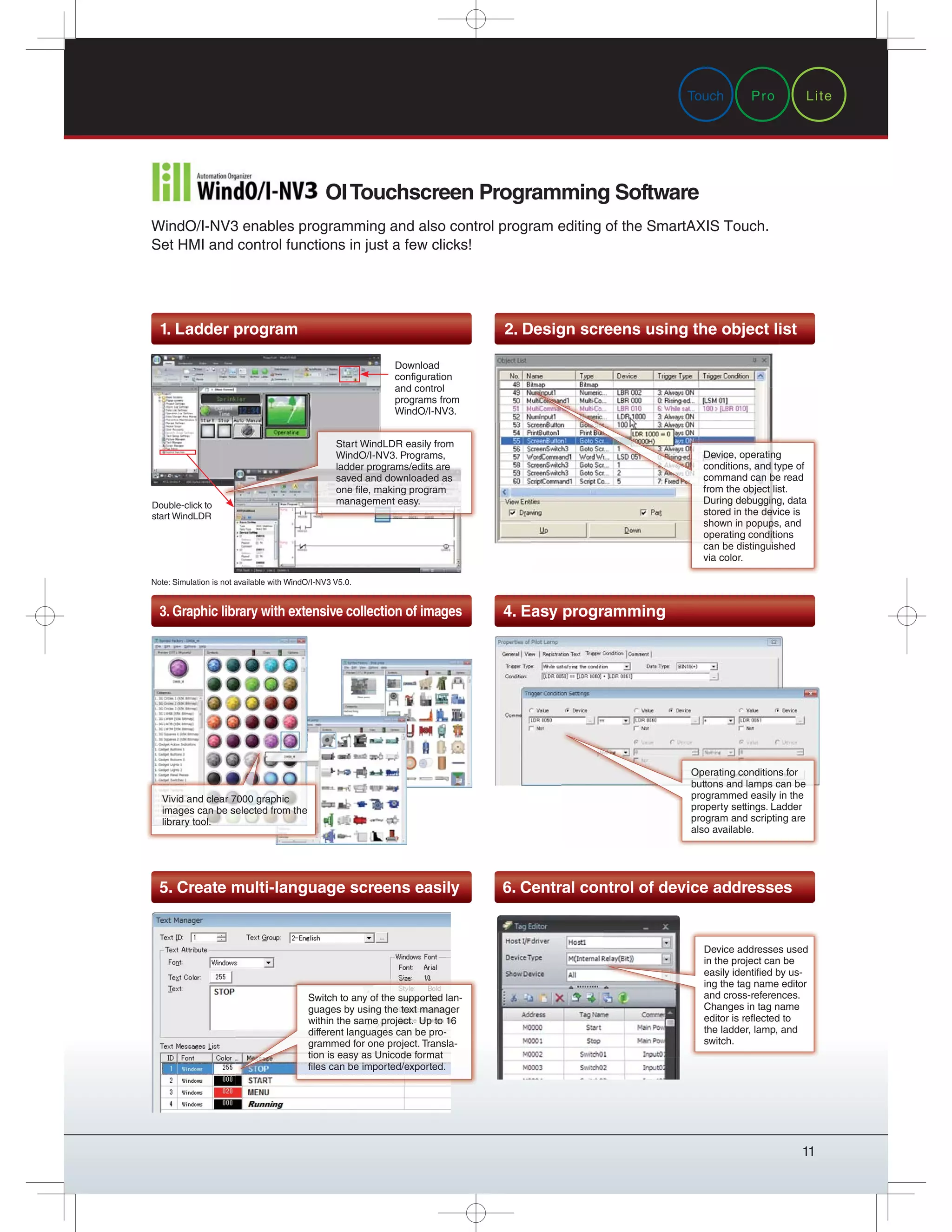 11
1. Ladder program 2. Design screens using the object list
3. Graphic library with extensive collection of images
5. Create multi-language screens easily
4. Easy programming
6. Central control of device addresses
WindO/I-NV3 enables programming and also control program editing of the SmartAXIS Touch.
Set HMI and control functions in just a few clicks!
OITouchscreen Programming Software
Note: Simulation is not available with WindO/I-NV3 V5.0.
Double-click to
start WindLDR
Download
configuration
and control
programs from
WindO/I-NV3.
Start WindLDR easily from
WindO/I-NV3. Programs,
ladder programs/edits are
saved and downloaded as
one file, making program
management easy.
2. Design screens using the object li
Device, operating
conditions, and type of
command can be read
from the object list.
During debugging, data
stored in the device is
shown in popups, and
operating conditions
can be distinguished
via color.
Vivid and clear 7000 graphic
images can be selected from the
library tool.
Operating conditions for
buttons and lamps can be
programmed easily in the
property settings. Ladder
program and scripting are
also available.
Switch to any of the supported lan-
guages by using the text manager
within the same project. Up to 16
different languages can be pro-
grammed for one project. Transla-
tion is easy as Unicode format
files can be imported/exported.
Device addresses used
in the project can be
easily identified by us-
ing the tag name editor
and cross-references.
Changes in tag name
editor is reflected to
the ladder, lamp, and
switch.
Pro LiteTouch
 