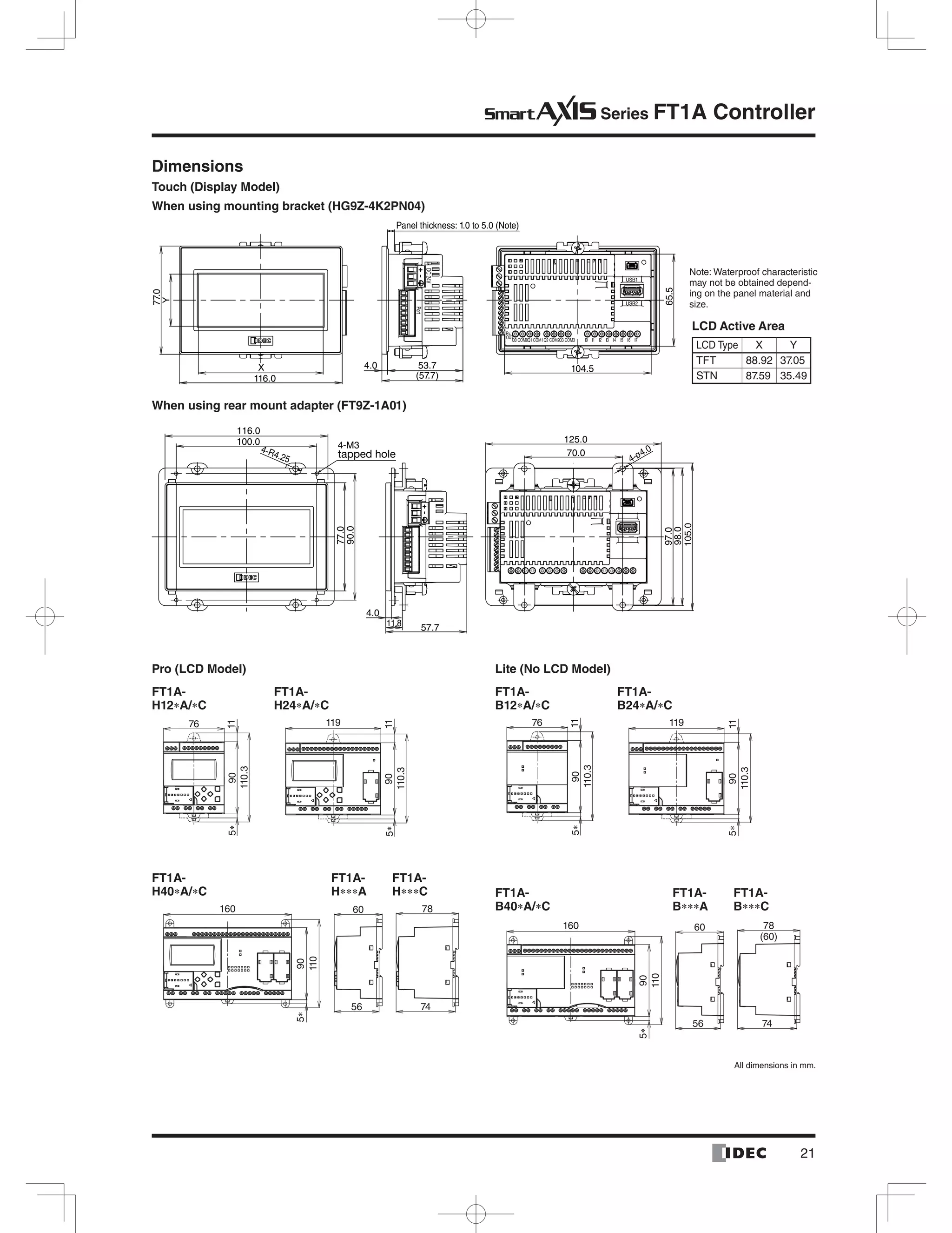 Series FT1A Controller
When using rear mount adapter (FT9Z-1A01)
Dimensions
Touch (Display Model)
When using mounting bracket (HG9Z-4K2PN04)
4-R4.25
4.0
11.8
4-ø4.0
116.0
100.0 4-M3
tapped hole
77.0
90.0
57.7
70.0
97.0
98.0
105.0
125.0
X
116.0
77.0
4.0 53.7
Panel thickness: 1.0 to 5.0 (Note)
(57.7)
104.5
65.5
Y
LCD Active Area
FT1A-
H12 A/ C
FT1A-
B12 A/ C
FT1A-
H24 A/ C
FT1A-
B24 A/ C
110.3
115
76
90
110.3
115
76
90
110.3
11
119
905
110.3
11
119
905
Pro (LCD Model) Lite (No LCD Model)
FT1A-
B A
FT1A-
B C
FT1A-
H40 A/ C
FT1A-
H C
FT1A-
H A FT1A-
B40 A/ C60
56
60
56
5
160
90
110
5
160
90
110
78
74
78
(60)
74
-
 