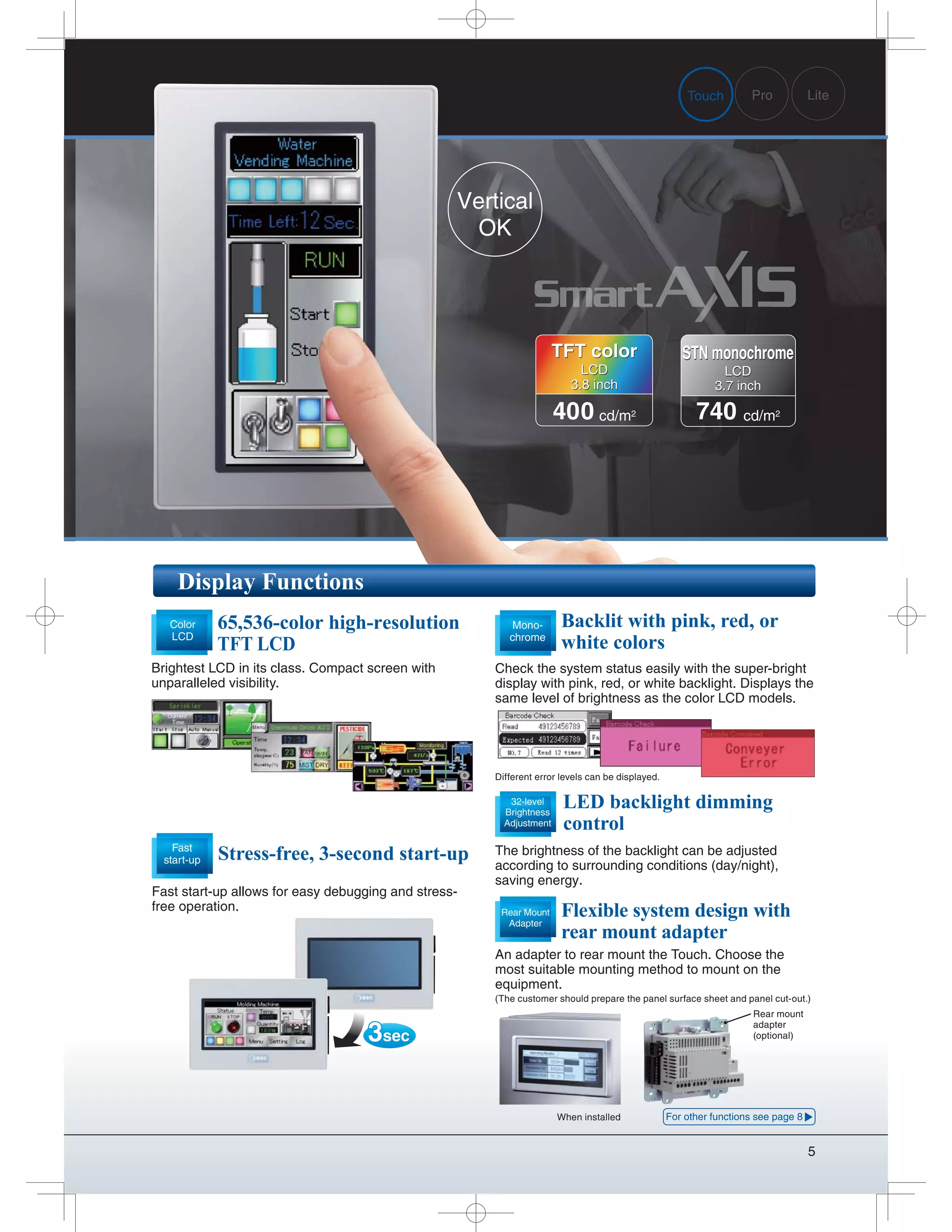 5
Display Functions
Backlit with pink, red, or
white colors
Check the system status easily with the super-bright
display with pink, red, or white backlight. Displays the
same level of brightness as the color LCD models.
LED backlight dimming
control
The brightness of the backlight can be adjusted
according to surrounding conditions (day/night),
saving energy.
32-level
Brightness
Adjustment
Mono-
chrome
65,536-color high-resolution
TFT LCD
Brightest LCD in its class. Compact screen with
unparalleled visibility.
Color
LCD
Stress-free, 3-second start-up
Fast start-up allows for easy debugging and stress-
free operation.
Fast
start-up
3sec
Different error levels can be displayed.
Pro LiteTouch
When installed
Rear mount
adapter
(optional)
Vertical
OK
An adapter to rear mount the Touch. Choose the
most suitable mounting method to mount on the
equipment.
(The customer should prepare the panel surface sheet and panel cut-out.)
Flexible system design with
rear mount adapter
Rear Mount
Adapter
For other functions see page 8
400 cd/m2
TFT color
LCD
3.8 inch
TFT color
LCD
3.8 inch
740 cd/m2
STN monochrome
LCD
3.7 inch
STN monochrome
LCD
3.7 inch
 