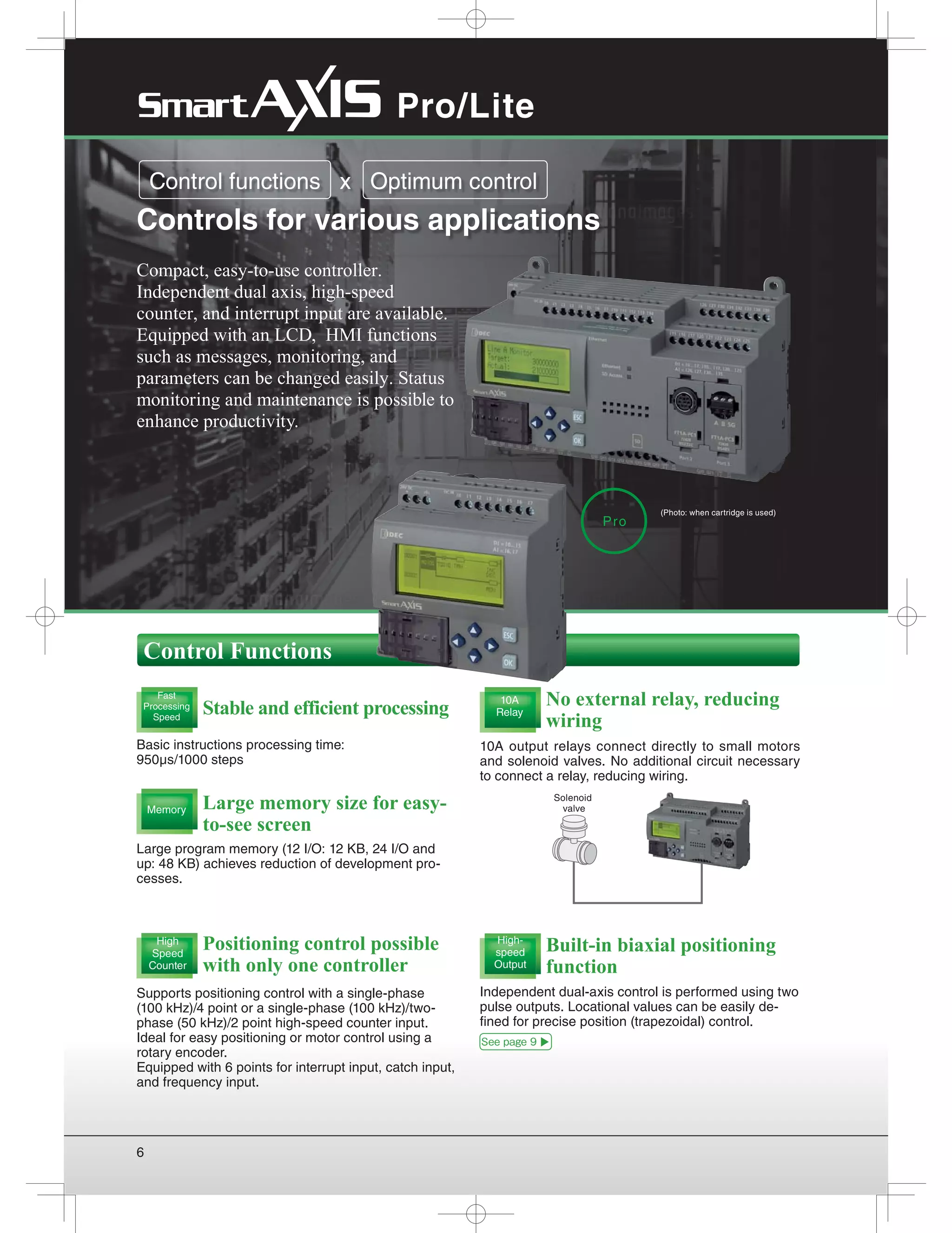 6
Solenoid
valve
Compact, easy-to-use controller.
Independent dual axis, high-speed
counter, and interrupt input are available.
Equipped with an LCD, HMI functions
such as messages, monitoring, and
parameters can be changed easily. Status
monitoring and maintenance is possible to
enhance productivity.
Positioning control possible
with only one controller
Stable and efficient processing
Basic instructions processing time:
950μs/1000 steps
Large memory size for easy-
to-see screen
Built-in biaxial positioning
function
No external relay, reducing
wiring
Supports positioning control with a single-phase
(100 kHz)/4 point or a single-phase (100 kHz)/two-
phase (50 kHz)/2 point high-speed counter input.
Ideal for easy positioning or motor control using a
rotary encoder.
Equipped with 6 points for interrupt input, catch input,
and frequency input.
Large program memory (12 I/O: 12 KB, 24 I/O and
up: 48 KB) achieves reduction of development pro-
cesses.
Independent dual-axis control is performed using two
pulse outputs. Locational values can be easily de-
fined for precise position (trapezoidal) control.
10A output relays connect directly to small motors
and solenoid valves. No additional circuit necessary
to connect a relay, reducing wiring. 
Control functions x Optimum control
Controls for various applications
High
Speed
Counter
Fast
Processing
Speed
Memory
10A
Relay
High-
speed
Output
Control Functions
Pro
Pro/Lite
See page 9
((Photo: when cartridge is used)
 