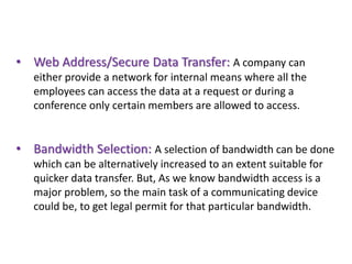• Web Address/Secure Data Transfer: A company can
either provide a network for internal means where all the
employees can access the data at a request or during a
conference only certain members are allowed to access.
• Bandwidth Selection: A selection of bandwidth can be done
which can be alternatively increased to an extent suitable for
quicker data transfer. But, As we know bandwidth access is a
major problem, so the main task of a communicating device
could be, to get legal permit for that particular bandwidth.
 