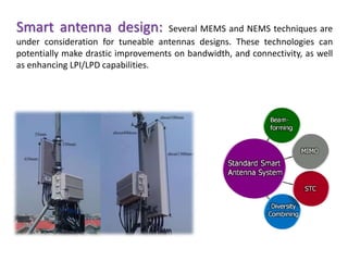 Smart antenna design: Several MEMS and NEMS techniques are
under consideration for tuneable antennas designs. These technologies can
potentially make drastic improvements on bandwidth, and connectivity, as well
as enhancing LPI/LPD capabilities.
 