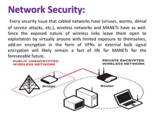 Network Security:
Every security issue that cabled networks have (viruses, worms, denial
of service attacks, etc.), wireless networks and MANETs have as well.
Since the exposed nature of wireless links leave them open to
exploitation by virtually anyone with limited exposure to themselves,
add-on encryption in the form of VPNs or external bulk signal
encryption will likely remain a fact of life for MANETs for the
foreseeable future.
 