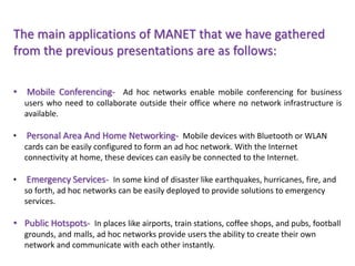 The main applications of MANET that we have gathered
from the previous presentations are as follows:
• Mobile Conferencing- Ad hoc networks enable mobile conferencing for business
users who need to collaborate outside their office where no network infrastructure is
available.
• Personal Area And Home Networking- Mobile devices with Bluetooth or WLAN
cards can be easily configured to form an ad hoc network. With the Internet
connectivity at home, these devices can easily be connected to the Internet.
• Emergency Services- In some kind of disaster like earthquakes, hurricanes, fire, and
so forth, ad hoc networks can be easily deployed to provide solutions to emergency
services.
• Public Hotspots- In places like airports, train stations, coffee shops, and pubs, football
grounds, and malls, ad hoc networks provide users the ability to create their own
network and communicate with each other instantly.
 