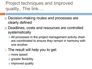 Project techniques and Improved
quality.. The link….
 Decision-making routes and processes are
clearly defined
 Deadlines, costs and resources are controlled
systematically
 All processes in the project management activity chain
are coordinated to ensure they remain in harmony with
one another
 The result will help you to get:
 more speed
 greater flexibility
 improved quality
 