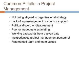 Common Pitfalls in Project
Management
• Not being aligned to organisational strategy
• Lack of top management or sponsor support
• Political discord or disagreement
• Poor or inadequate estimating
• Working backwards from a given date
• Inexperienced project management personnel
• Fragmented team and team values
 