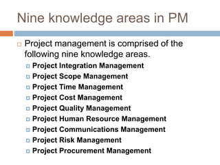 Nine knowledge areas in PM
 Project management is comprised of the
following nine knowledge areas.
 Project Integration Management
 Project Scope Management
 Project Time Management
 Project Cost Management
 Project Quality Management
 Project Human Resource Management
 Project Communications Management
 Project Risk Management
 Project Procurement Management
 
