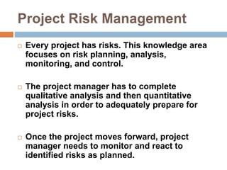 Project Risk Management
 Every project has risks. This knowledge area
focuses on risk planning, analysis,
monitoring, and control.
 The project manager has to complete
qualitative analysis and then quantitative
analysis in order to adequately prepare for
project risks.
 Once the project moves forward, project
manager needs to monitor and react to
identified risks as planned.
 