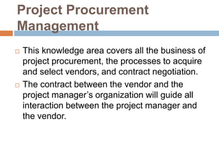 Project Procurement
Management
 This knowledge area covers all the business of
project procurement, the processes to acquire
and select vendors, and contract negotiation.
 The contract between the vendor and the
project manager’s organization will guide all
interaction between the project manager and
the vendor.
 