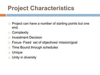 Project Characteristics
 Project can have a number of starting points but one
end.
 Complexity
 Investment Decision
 Focus- Fixed set of objectives/ mission/goal
 Time Bound through schedules
 Unique
 Unity in diversity
 