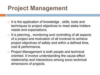 Project Management
 It is the application of knowledge , skills, tools and
techniques to project objectives to meet stake holders
needs and expectations.
 It is planning , monitoring and controlling of all aspects
of a project and motivation of all involved to achieve
project objectives of safety and within a defined time,
cost & performance.
 Project Management is both people and technical
oriented. It involve understanding the cause-effect
relationship and interactions among socio technical
dimensions of projects.
 
