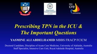 Prescribing TPN in the ICU &
The Important Questions
YASMINE ALI ABDELHAMID MBBS FRACP FCICM
Doctoral Candidate, Discipline of Acute Care Medicine, University of Adelaide, Australia
Staff Specialist, Intensive Care Unit, Royal Adelaide Hospital, Australia
 