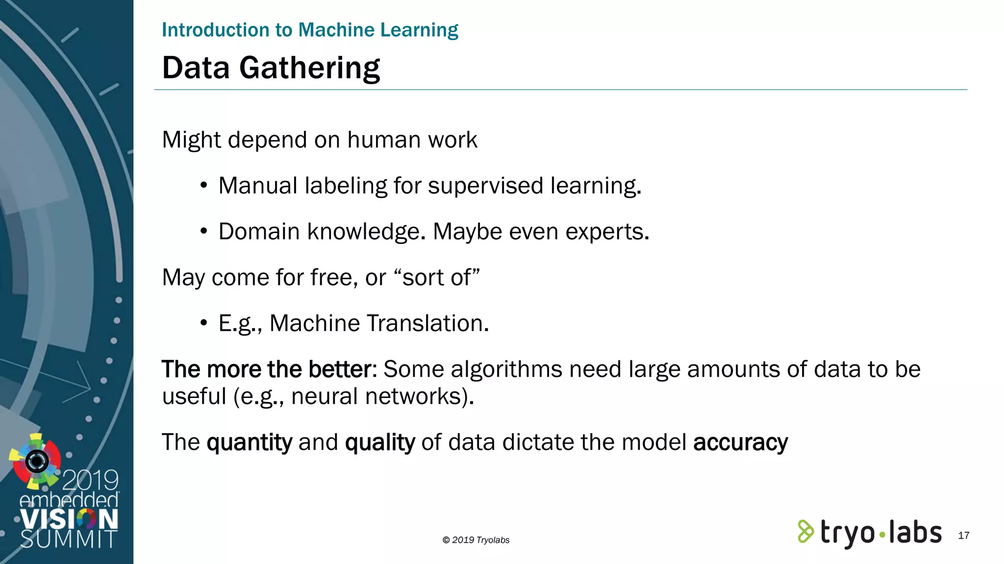 © 2019 Tryolabs Data Gathering Might depend on human work • Manual labeling for supervised learning. • Domain knowledge. Maybe even experts. May come for free, or “sort of” • E.g., Machine Translation. The more the better: Some algorithms need large amounts of data to be useful (e.g., neural networks). The quantity and quality of data dictate the model accuracy Introduction to Machine Learning 17 