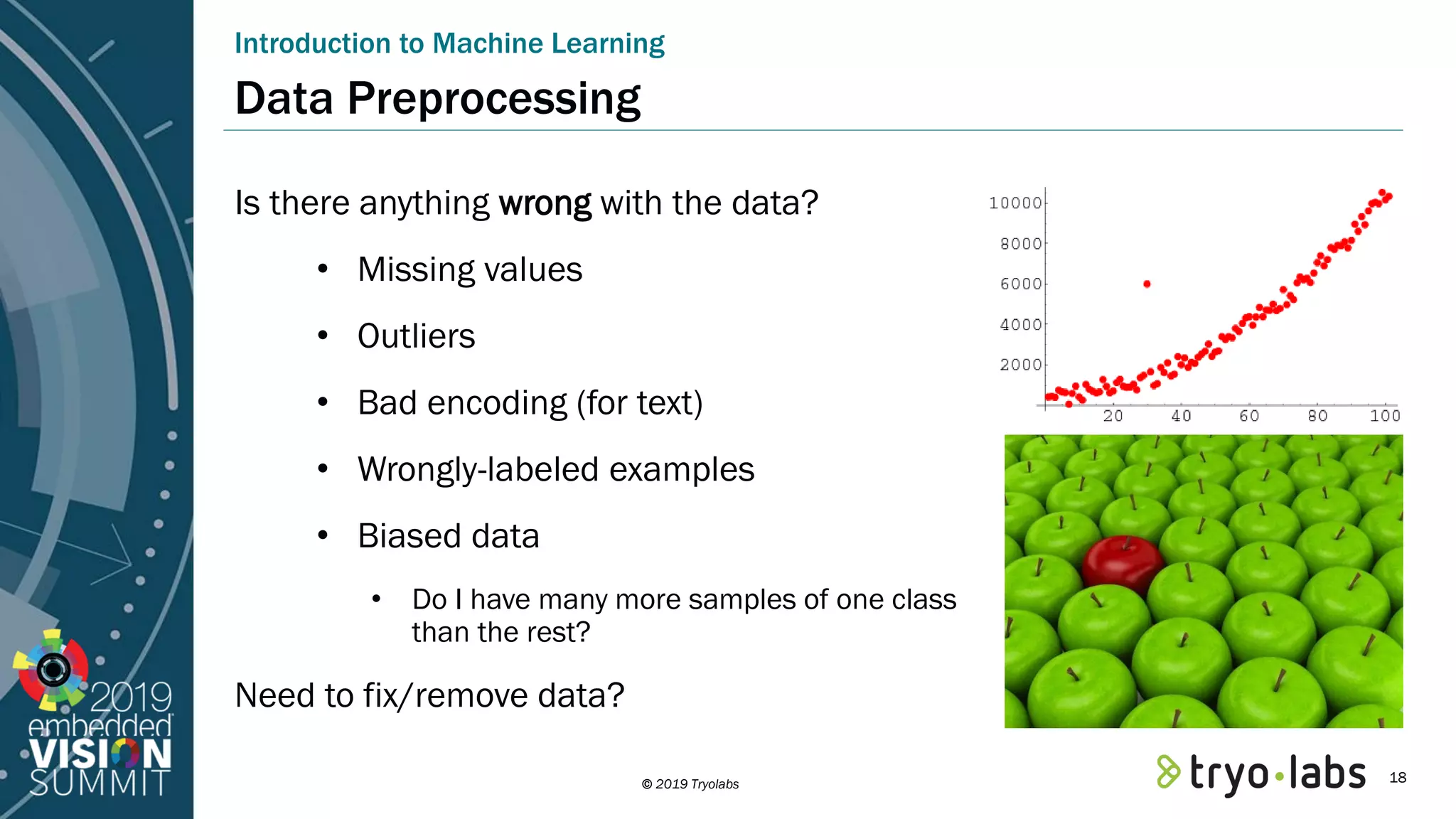 © 2019 Tryolabs Data Preprocessing Is there anything wrong with the data? • Missing values • Outliers • Bad encoding (for text) • Wrongly-labeled examples • Biased data • Do I have many more samples of one class than the rest? Need to fix/remove data? Introduction to Machine Learning 18 