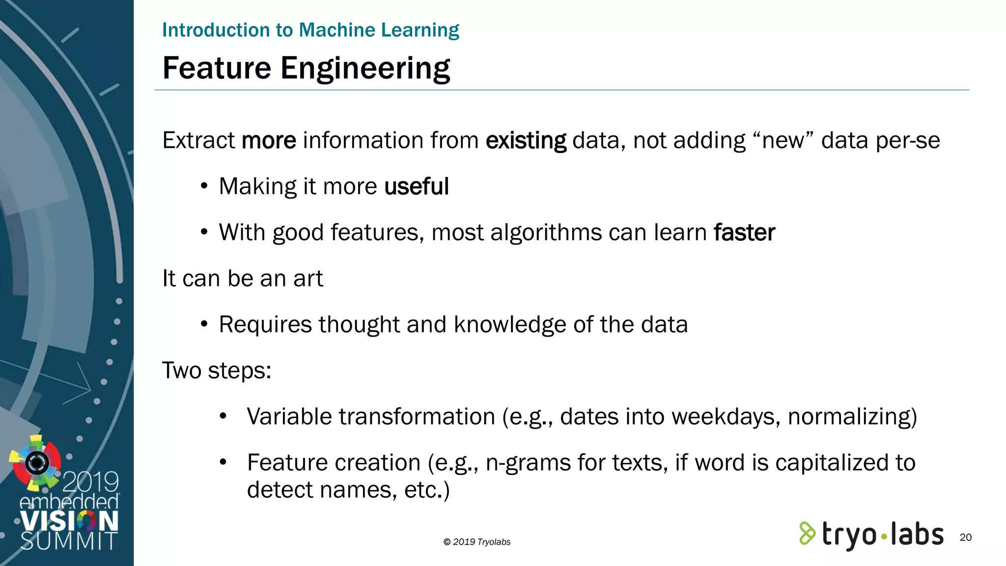 © 2019 Tryolabs Introduction to Machine Learning Feature Engineering Extract more information from existing data, not adding “new” data per-se • Making it more useful • With good features, most algorithms can learn faster It can be an art • Requires thought and knowledge of the data Two steps: • Variable transformation (e.g., dates into weekdays, normalizing) • Feature creation (e.g., n-grams for texts, if word is capitalized to detect names, etc.) 20 