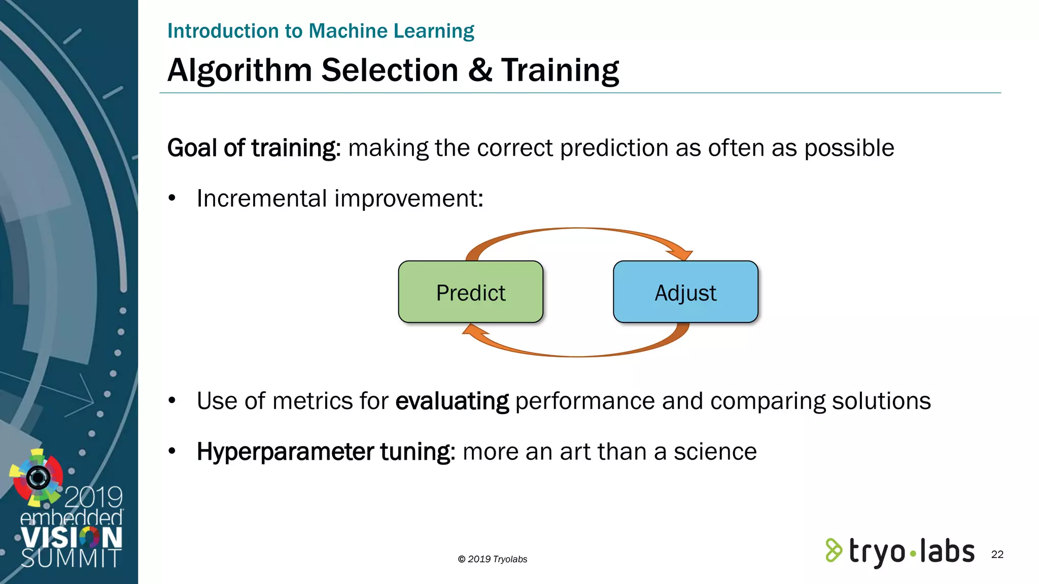 © 2019 Tryolabs Goal of training: making the correct prediction as often as possible • Incremental improvement: • Use of metrics for evaluating performance and comparing solutions • Hyperparameter tuning: more an art than a science Introduction to Machine Learning Algorithm Selection & Training Predict Adjust 22 