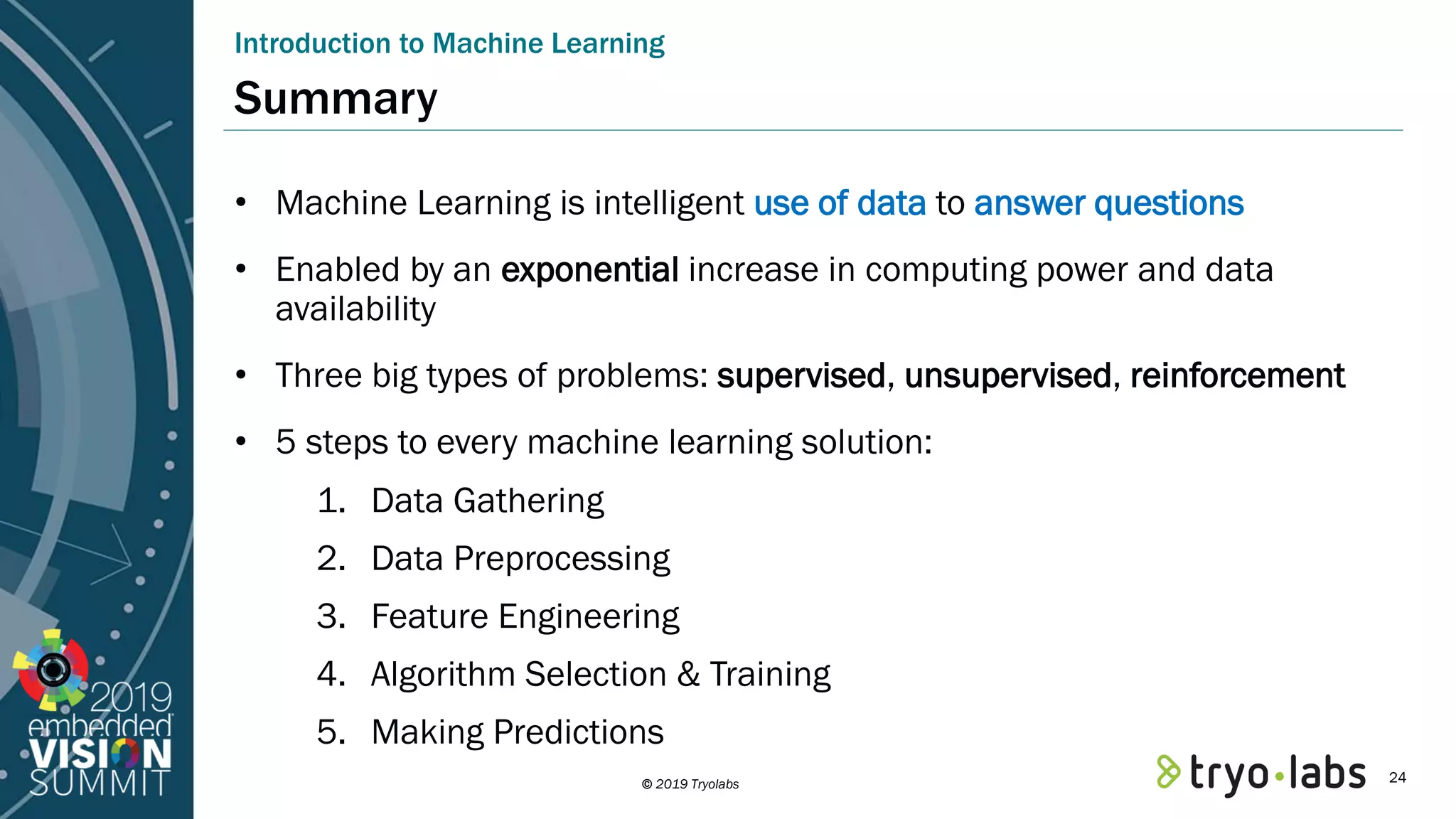 © 2019 Tryolabs Summary • Machine Learning is intelligent use of data to answer questions • Enabled by an exponential increase in computing power and data availability • Three big types of problems: supervised, unsupervised, reinforcement • 5 steps to every machine learning solution: 1. Data Gathering 2. Data Preprocessing 3. Feature Engineering 4. Algorithm Selection & Training 5. Making Predictions Introduction to Machine Learning 24 