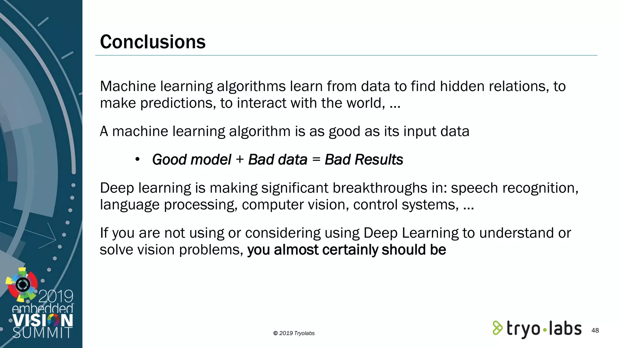© 2019 Tryolabs Conclusions Machine learning algorithms learn from data to find hidden relations, to make predictions, to interact with the world, … A machine learning algorithm is as good as its input data • Good model + Bad data = Bad Results Deep learning is making significant breakthroughs in: speech recognition, language processing, computer vision, control systems, … If you are not using or considering using Deep Learning to understand or solve vision problems, you almost certainly should be 48 