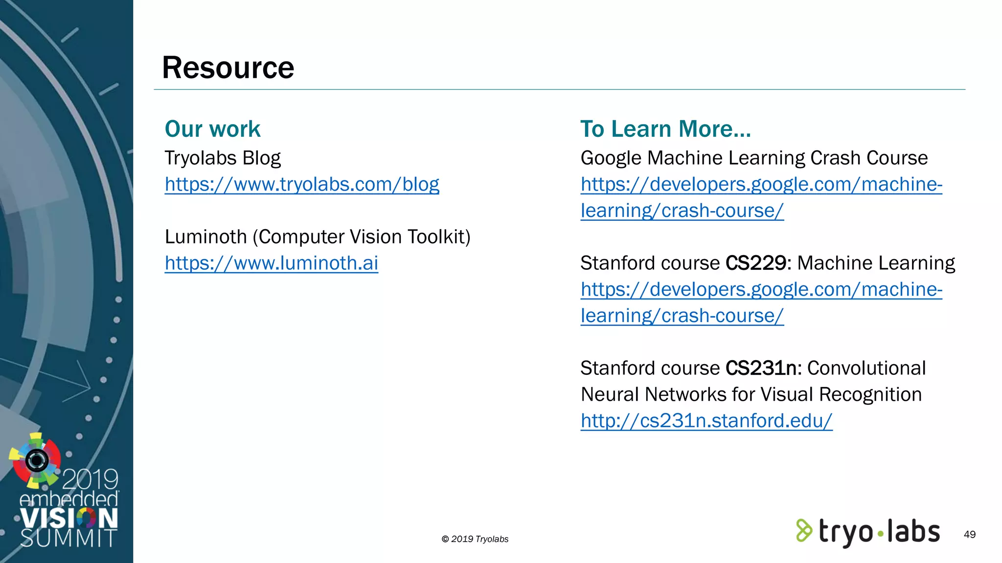 © 2019 Tryolabs Resource Our work Tryolabs Blog https://www.tryolabs.com/blog Luminoth (Computer Vision Toolkit) https://www.luminoth.ai To Learn More… Google Machine Learning Crash Course https://developers.google.com/machine- learning/crash-course/ Stanford course CS229: Machine Learning https://developers.google.com/machine- learning/crash-course/ Stanford course CS231n: Convolutional Neural Networks for Visual Recognition http://cs231n.stanford.edu/ 49 